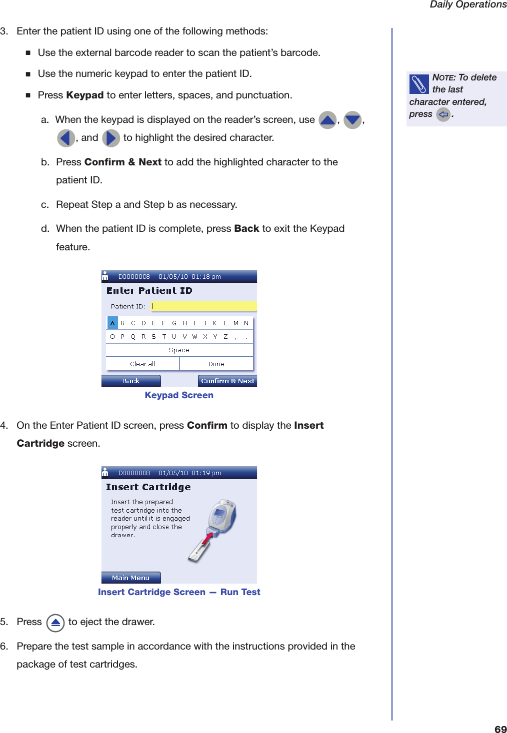 Daily Operations693. Enter the patient ID using one of the following methods:■Use the external barcode reader to scan the patient&rsquo;s barcode.■Use the numeric keypad to enter the patient ID.■Press Keypad to enter letters, spaces, and punctuation.a. When the keypad is displayed on the reader&rsquo;s screen, use  ,  , , and   to highlight the desired character.b. Press Confirm &amp; Next to add the highlighted character to the patient ID.c. Repeat Step a and Step b as necessary.d. When the patient ID is complete, press Back to exit the Keypad feature.4. On the Enter Patient ID screen, press Confirm to display the Insert Cartridge screen.5. Press   to eject the drawer.6. Prepare the test sample in accordance with the instructions provided in the package of test cartridges.NOTE: To delete the last character entered, press  .Keypad ScreenInsert Cartridge Screen &mdash; Run Test