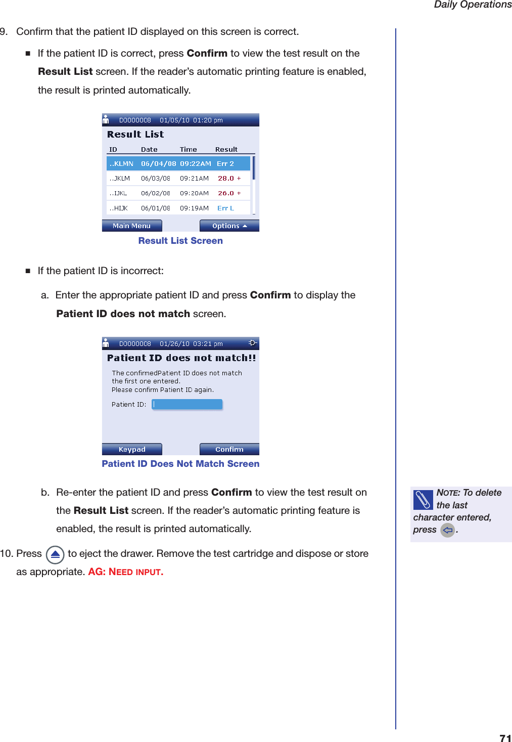Daily Operations719. Confirm that the patient ID displayed on this screen is correct.■If the patient ID is correct, press Confirm to view the test result on the Result List screen. If the reader&rsquo;s automatic printing feature is enabled, the result is printed automatically.■If the patient ID is incorrect:a. Enter the appropriate patient ID and press Confirm to display the Patient ID does not match screen.b. Re-enter the patient ID and press Confirm to view the test result on the Result List screen. If the reader&rsquo;s automatic printing feature is enabled, the result is printed automatically.10. Press   to eject the drawer. Remove the test cartridge and dispose or store as appropriate. AG: NEED INPUT.Result List ScreenPatient ID Does Not Match ScreenNOTE: To delete the last character entered, press  .