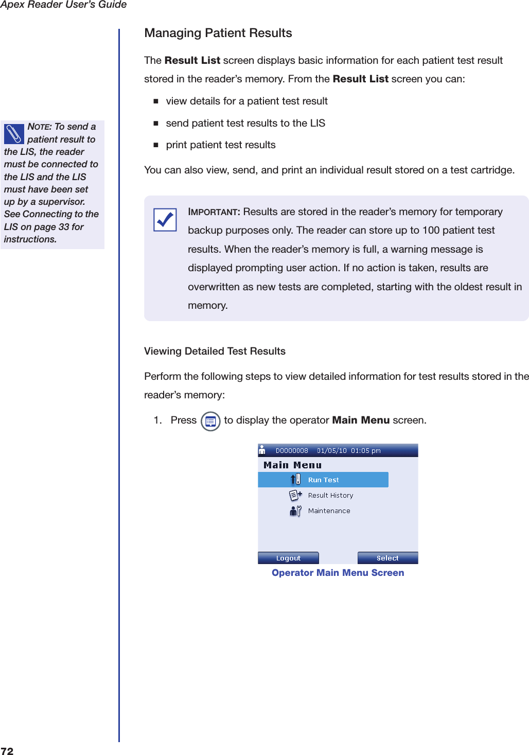 Apex Reader User&rsquo;s Guide72Managing Patient ResultsThe Result List screen displays basic information for each patient test result stored in the reader&rsquo;s memory. From the Result List screen you can:■view details for a patient test result■send patient test results to the LIS■print patient test resultsYou can also view, send, and print an individual result stored on a test cartridge.Viewing Detailed Test ResultsPerform the following steps to view detailed information for test results stored in the reader&rsquo;s memory:1. Press   to display the operator Main Menu screen.NOTE: To send a patient result to the LIS, the reader must be connected to the LIS and the LIS must have been set up by a supervisor. See Connecting to the LIS on page33 for instructions.Operator Main Menu ScreenIMPORTANT: Results are stored in the reader&rsquo;s memory for temporary backup purposes only. The reader can store up to 100 patient test results. When the reader&rsquo;s memory is full, a warning message is displayed prompting user action. If no action is taken, results are overwritten as new tests are completed, starting with the oldest result in memory.