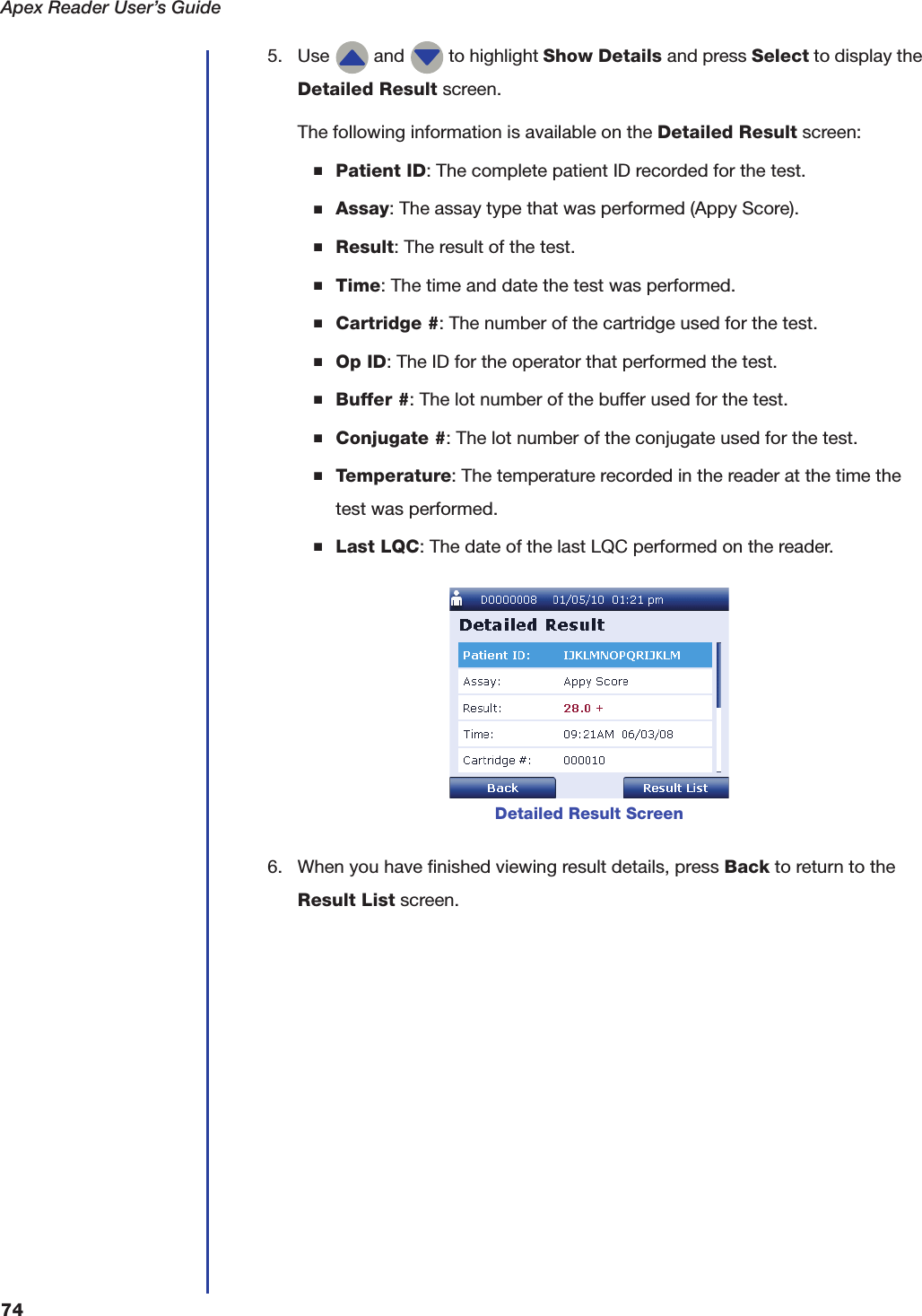 Apex Reader User&rsquo;s Guide745. Use   and   to highlight Show Details and press Select to display the Detailed Result screen.The following information is available on the Detailed Result screen:■Patient ID: The complete patient ID recorded for the test.■Assay: The assay type that was performed (Appy Score).■Result: The result of the test.■Time: The time and date the test was performed.■Cartridge #: The number of the cartridge used for the test.■Op ID: The ID for the operator that performed the test.■Buffer #: The lot number of the buffer used for the test.■Conjugate #: The lot number of the conjugate used for the test.■Temperature: The temperature recorded in the reader at the time the test was performed.■Last LQC: The date of the last LQC performed on the reader.6. When you have finished viewing result details, press Back to return to the Result List screen.Detailed Result Screen