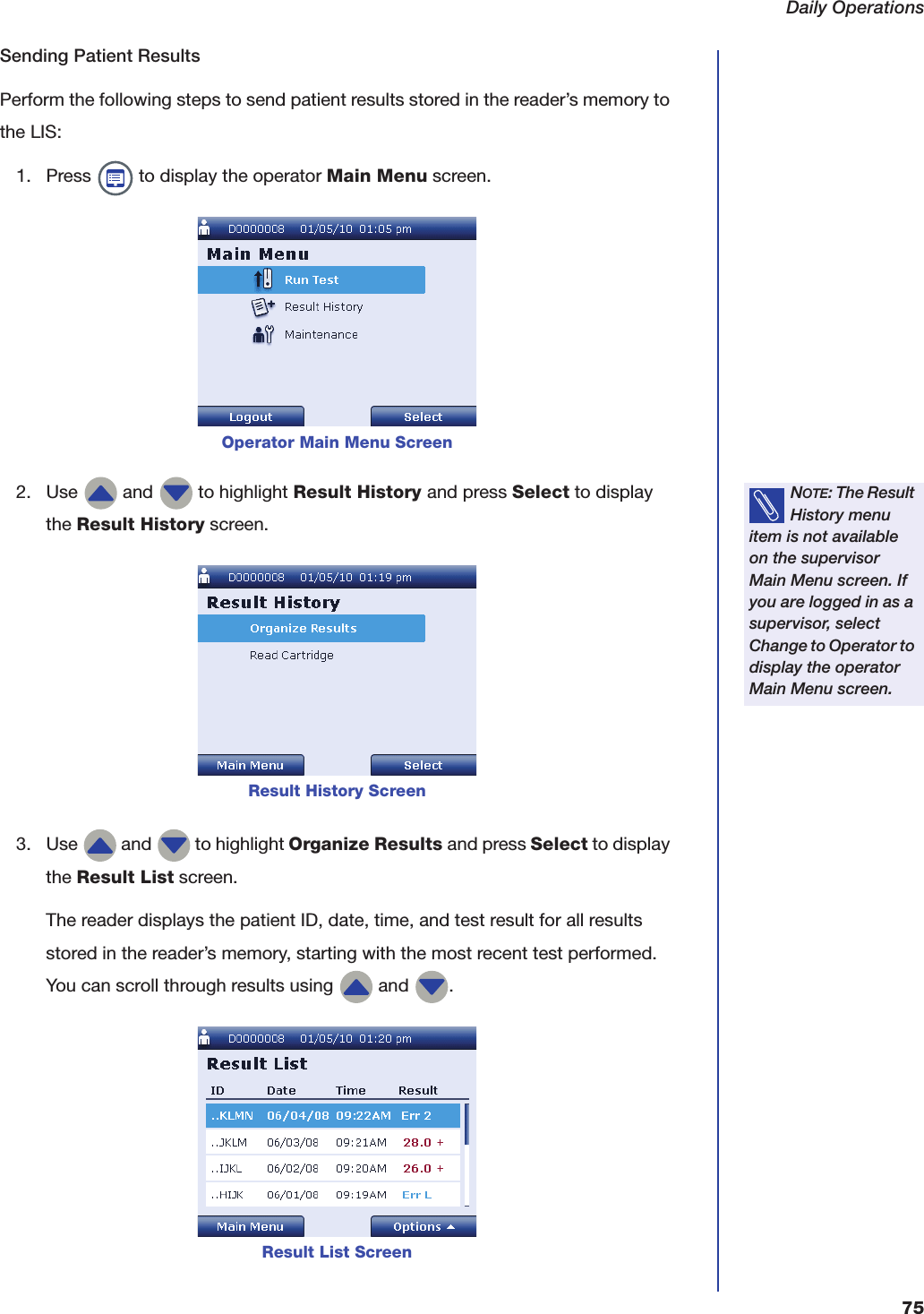 Daily Operations75Sending Patient ResultsPerform the following steps to send patient results stored in the reader&rsquo;s memory to the LIS:1. Press   to display the operator Main Menu screen.2. Use   and   to highlight Result History and press Select to display the Result History screen.3. Use   and   to highlight Organize Results and press Select to display the Result List screen.The reader displays the patient ID, date, time, and test result for all results stored in the reader&rsquo;s memory, starting with the most recent test performed. You can scroll through results using   and  .Operator Main Menu ScreenNOTE: The Result History menu item is not available on the supervisor Main Menu screen. If you are logged in as a supervisor, select Change to Operator to display the operator Main Menu screen.Result History ScreenResult List Screen