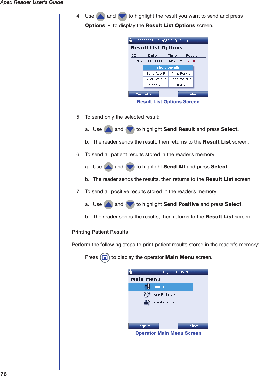 Apex Reader User&rsquo;s Guide764. Use   and   to highlight the result you want to send and pressOptions a to display the Result List Options screen.5. To send only the selected result:a. Use   and   to highlight Send Result and press Select.b. The reader sends the result, then returns to the Result List screen.6. To send all patient results stored in the reader&rsquo;s memory:a. Use   and   to highlight Send All and press Select.b. The reader sends the results, then returns to the Result List screen.7. To send all positive results stored in the reader&rsquo;s memory:a. Use   and   to highlight Send Positive and press Select.b. The reader sends the results, then returns to the Result List screen.Printing Patient ResultsPerform the following steps to print patient results stored in the reader&rsquo;s memory:1. Press   to display the operator Main Menu screen.Result List Options ScreenOperator Main Menu Screen