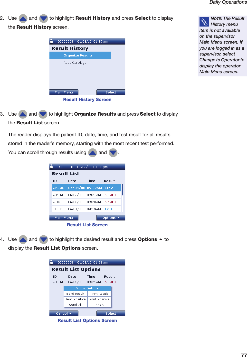 Daily Operations772. Use   and   to highlight Result History and press Select to display the Result History screen.3. Use   and   to highlight Organize Results and press Select to display the Result List screen.The reader displays the patient ID, date, time, and test result for all results stored in the reader&rsquo;s memory, starting with the most recent test performed. You can scroll through results using   and  .4. Use   and   to highlight the desired result and press Options a to display the Result List Options screen.NOTE: The Result History menu item is not available on the supervisor Main Menu screen. If you are logged in as a supervisor, select Change to Operator to display the operator Main Menu screen.Result History ScreenResult List ScreenResult List Options Screen