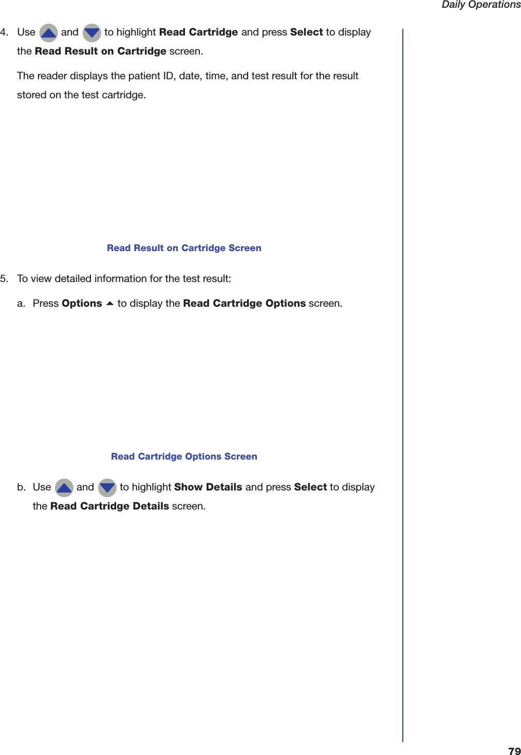 Daily Operations794. Use   and   to highlight Read Cartridge and press Select to display the Read Result on Cartridge screen.The reader displays the patient ID, date, time, and test result for the result stored on the test cartridge.5. To view detailed information for the test result:a. Press Options a to display the Read Cartridge Options screen. b. Use   and   to highlight Show Details and press Select to display the Read Cartridge Details screen.Read Result on Cartridge ScreenRead Cartridge Options Screen