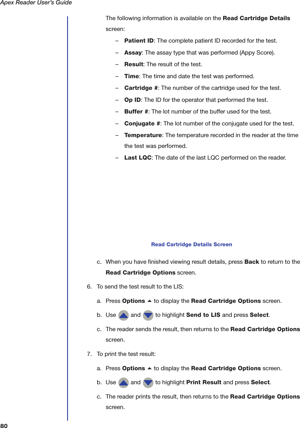 Apex Reader User&rsquo;s Guide80The following information is available on the Read Cartridge Details screen:&ndash;Patient ID: The complete patient ID recorded for the test.&ndash;Assay: The assay type that was performed (Appy Score).&ndash;Result: The result of the test.&ndash;Time: The time and date the test was performed.&ndash;Cartridge #: The number of the cartridge used for the test.&ndash;Op ID: The ID for the operator that performed the test.&ndash;Buffer #: The lot number of the buffer used for the test.&ndash;Conjugate #: The lot number of the conjugate used for the test.&ndash;Temperature: The temperature recorded in the reader at the time the test was performed.&ndash;Last LQC: The date of the last LQC performed on the reader.c. When you have finished viewing result details, press Back to return to the Read Cartridge Options screen.6. To send the test result to the LIS:a. Press Options a to display the Read Cartridge Options screen.b. Use   and   to highlight Send to LIS and press Select.c. The reader sends the result, then returns to the Read Cartridge Options screen.7. To print the test result:a. Press Options a to display the Read Cartridge Options screen.b. Use   and   to highlight Print Result and press Select.c. The reader prints the result, then returns to the Read Cartridge Options screen.Read Cartridge Details Screen