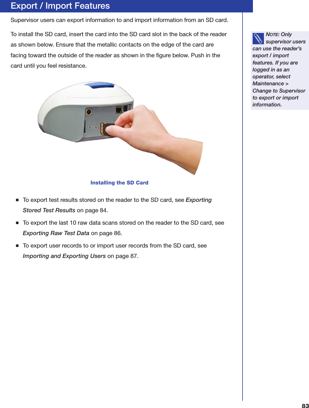 83Export / Import FeaturesSupervisor users can export information to and import information from an SD card.To install the SD card, insert the card into the SD card slot in the back of the reader as shown below. Ensure that the metallic contacts on the edge of the card are facing toward the outside of the reader as shown in the figure below. Push in the card until you feel resistance.■To export test results stored on the reader to the SD card, see Exporting Stored Test Results on page84.■To export the last 10 raw data scans stored on the reader to the SD card, see Exporting Raw Test Data on page86.■To export user records to or import user records from the SD card, see Importing and Exporting Users on page87.NOTE: Only supervisor users can use the reader&rsquo;s export / import features. If you are logged in as an operator, select Maintenance > Change to Supervisor to export or import information.Installing the SD Card