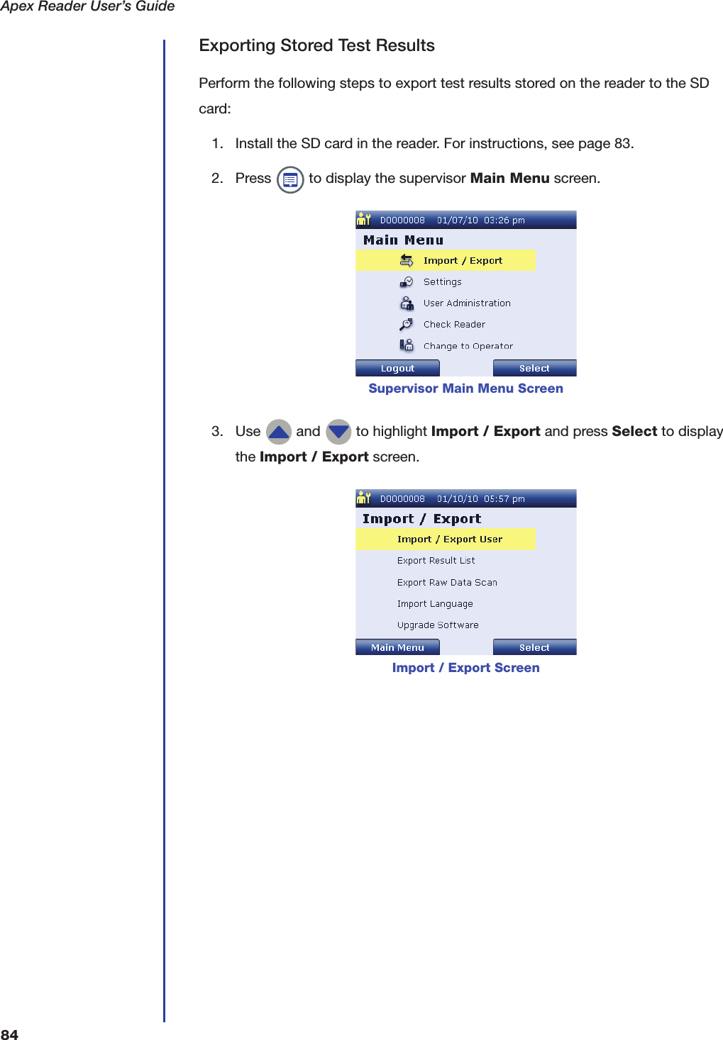 Apex Reader User&rsquo;s Guide84Exporting Stored Test ResultsPerform the following steps to export test results stored on the reader to the SD card:1. Install the SD card in the reader. For instructions, see page 83.2. Press   to display the supervisor Main Menu screen.3. Use   and   to highlight Import / Export and press Select to display the Import / Export screen.Supervisor Main Menu ScreenImport / Export Screen