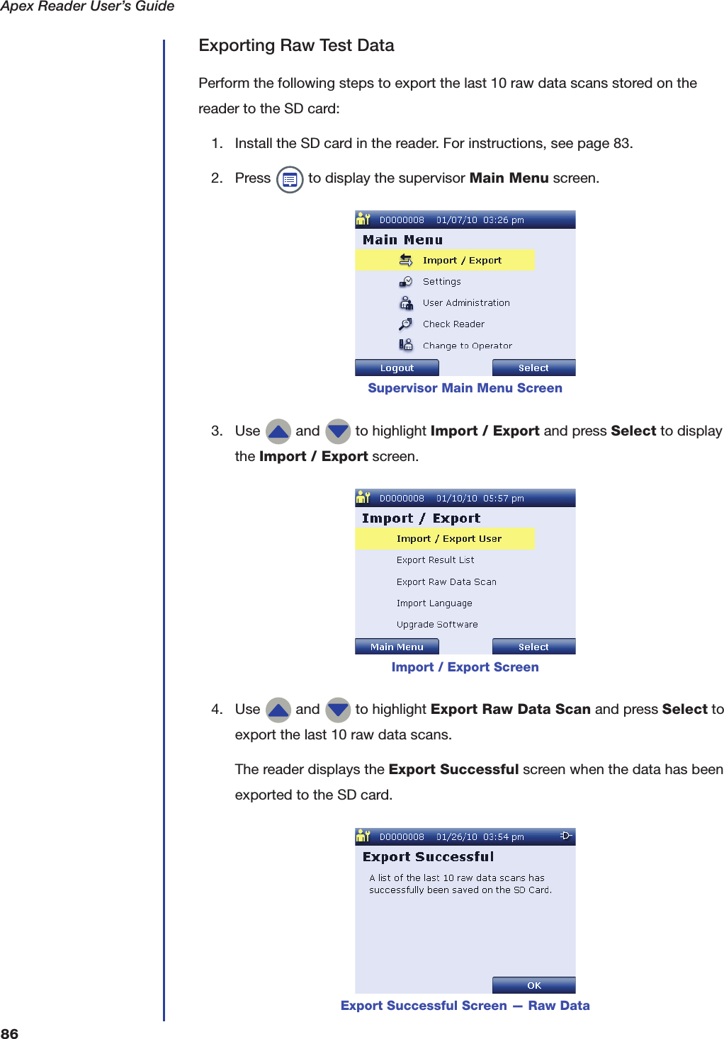 Apex Reader User&rsquo;s Guide86Exporting Raw Test DataPerform the following steps to export the last 10 raw data scans stored on the reader to the SD card:1. Install the SD card in the reader. For instructions, see page 83.2. Press   to display the supervisor Main Menu screen.3. Use   and   to highlight Import / Export and press Select to display the Import / Export screen.4. Use   and   to highlight Export Raw Data Scan and press Select to export the last 10 raw data scans.The reader displays the Export Successful screen when the data has been exported to the SD card.Supervisor Main Menu ScreenImport / Export ScreenExport Successful Screen &mdash; Raw Data