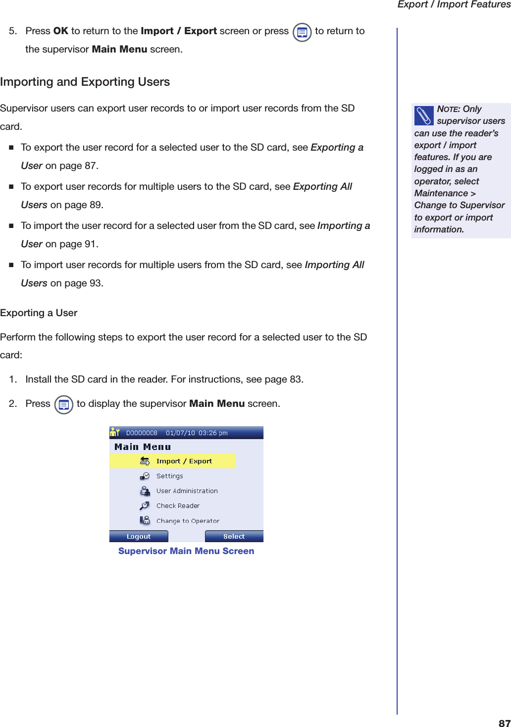 Export / Import Features875. Press OK to return to the Import / Export screen or press   to return to the supervisor Main Menu screen.Importing and Exporting UsersSupervisor users can export user records to or import user records from the SD card.■To export the user record for a selected user to the SD card, see Exporting a User on page87.■To export user records for multiple users to the SD card, see Exporting All Users on page89.■To import the user record for a selected user from the SD card, see Importing a User on page91.■To import user records for multiple users from the SD card, see Importing All Users on page93.Exporting a UserPerform the following steps to export the user record for a selected user to the SD card:1. Install the SD card in the reader. For instructions, see page 83.2. Press   to display the supervisor Main Menu screen.NOTE: Only supervisor users can use the reader&rsquo;s export / import features. If you are logged in as an operator, select Maintenance > Change to Supervisor to export or import information.Supervisor Main Menu Screen