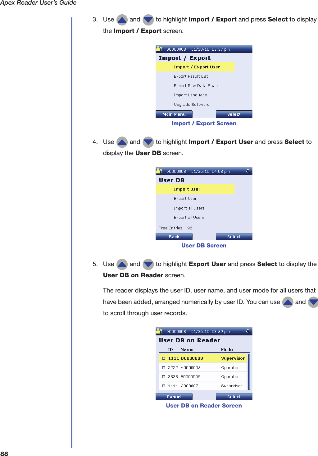 Apex Reader User&rsquo;s Guide883. Use   and   to highlight Import / Export and press Select to display the Import / Export screen.4. Use   and   to highlight Import / Export User and press Select to display the User DB screen.5. Use   and   to highlight Export User and press Select to display the User DB on Reader screen.The reader displays the user ID, user name, and user mode for all users that have been added, arranged numerically by user ID. You can use   and   to scroll through user records.Import / Export ScreenUser DB ScreenUser DB on Reader Screen