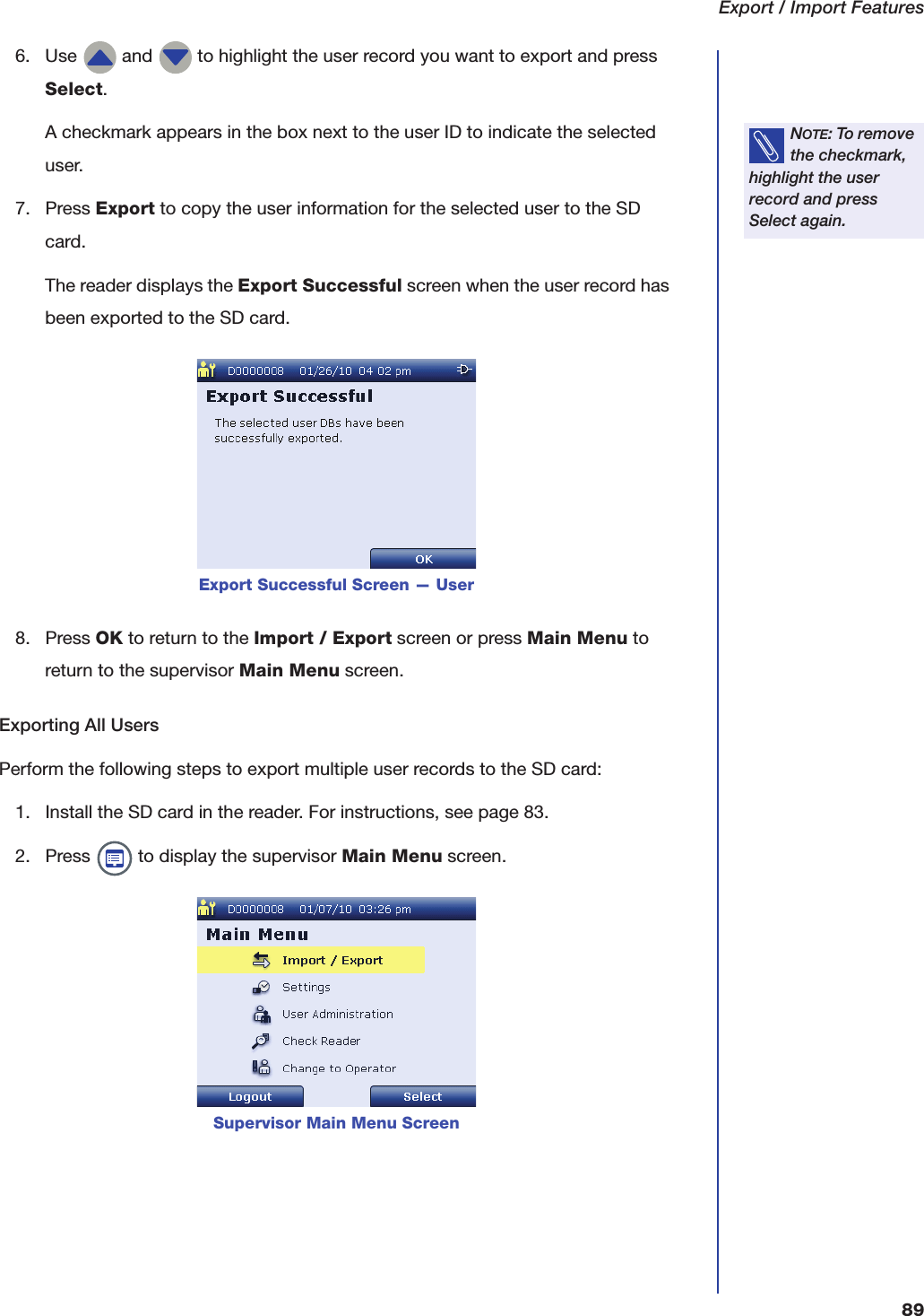 Export / Import Features896. Use   and   to highlight the user record you want to export and press Select.A checkmark appears in the box next to the user ID to indicate the selected user.7. Press Export to copy the user information for the selected user to the SD card.The reader displays the Export Successful screen when the user record has been exported to the SD card.8. Press OK to return to the Import / Export screen or press Main Menu to return to the supervisor Main Menu screen.Exporting All UsersPerform the following steps to export multiple user records to the SD card:1. Install the SD card in the reader. For instructions, see page 83.2. Press   to display the supervisor Main Menu screen.NOTE: To remove the checkmark, highlight the user record and press Select again.Export Successful Screen &mdash; UserSupervisor Main Menu Screen