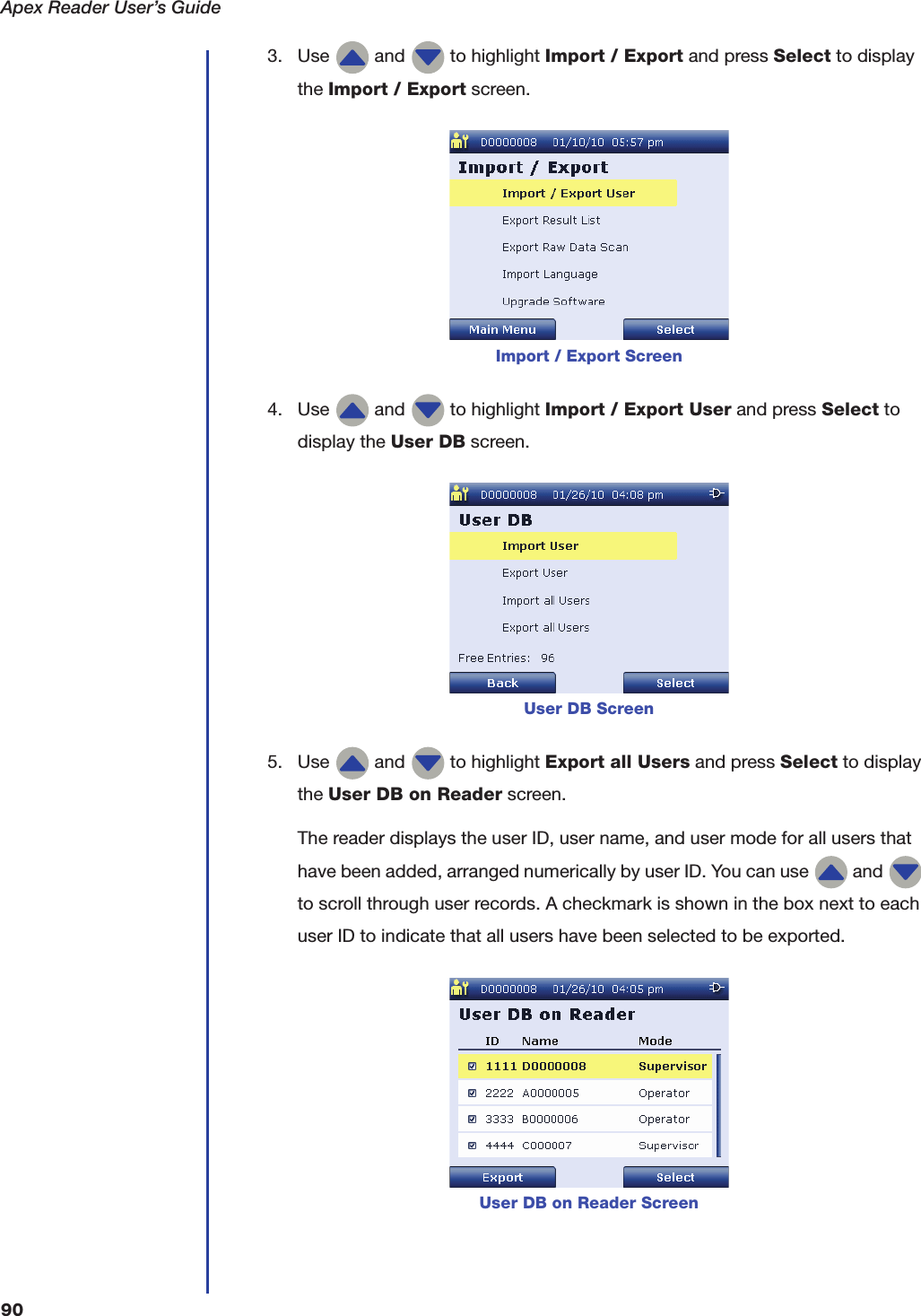 Apex Reader User&rsquo;s Guide903. Use   and   to highlight Import / Export and press Select to display the Import / Export screen.4. Use   and   to highlight Import / Export User and press Select to display the User DB screen.5. Use   and   to highlight Export all Users and press Select to display the User DB on Reader screen.The reader displays the user ID, user name, and user mode for all users that have been added, arranged numerically by user ID. You can use   and   to scroll through user records. A checkmark is shown in the box next to each user ID to indicate that all users have been selected to be exported.Import / Export ScreenUser DB ScreenUser DB on Reader Screen