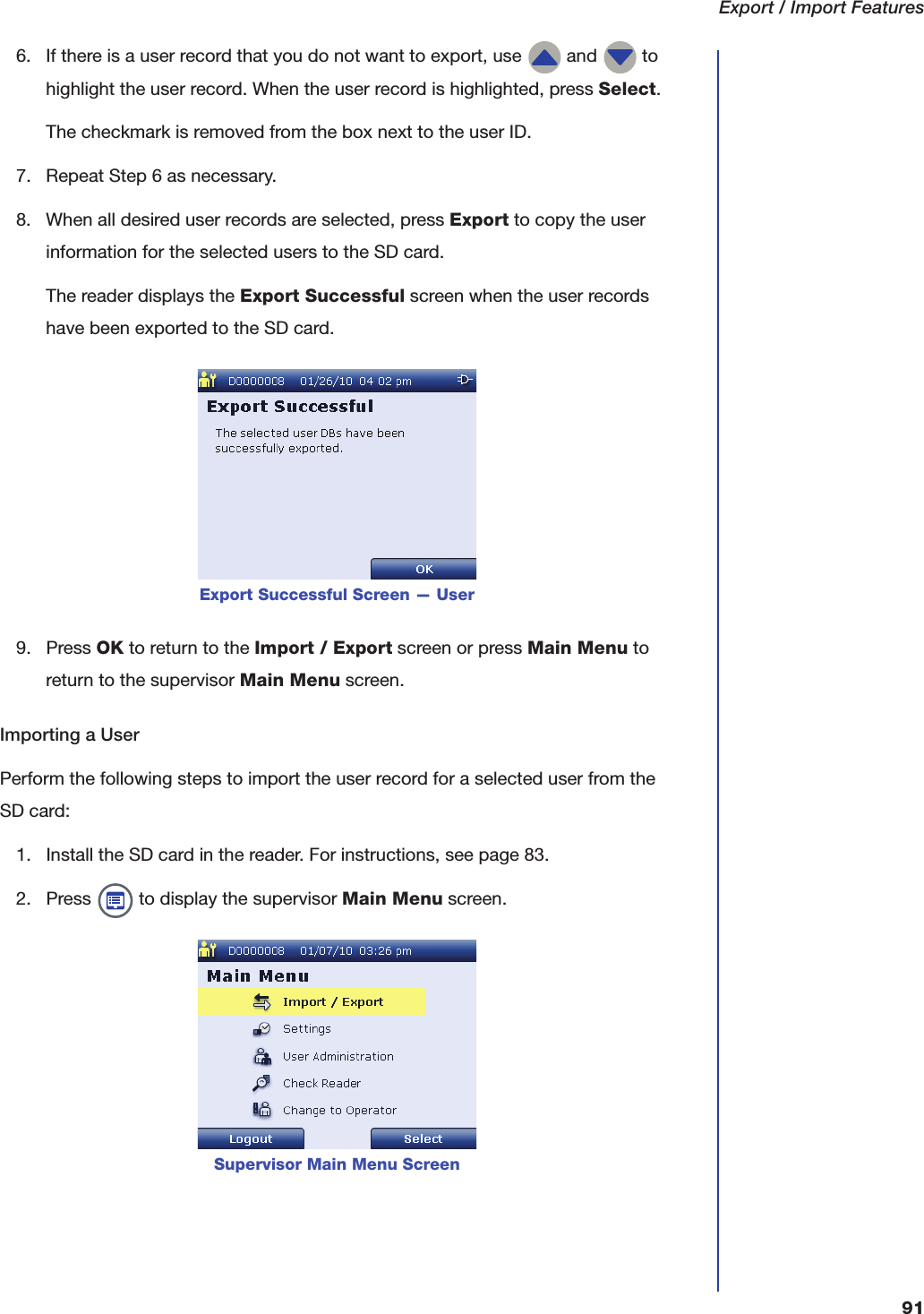 Export / Import Features916. If there is a user record that you do not want to export, use   and   to highlight the user record. When the user record is highlighted, press Select.The checkmark is removed from the box next to the user ID.7. Repeat Step 6 as necessary.8. When all desired user records are selected, press Export to copy the user information for the selected users to the SD card.The reader displays the Export Successful screen when the user records have been exported to the SD card.9. Press OK to return to the Import / Export screen or press Main Menu to return to the supervisor Main Menu screen.Importing a UserPerform the following steps to import the user record for a selected user from the SD card:1. Install the SD card in the reader. For instructions, see page 83.2. Press   to display the supervisor Main Menu screen.Export Successful Screen &mdash; UserSupervisor Main Menu Screen