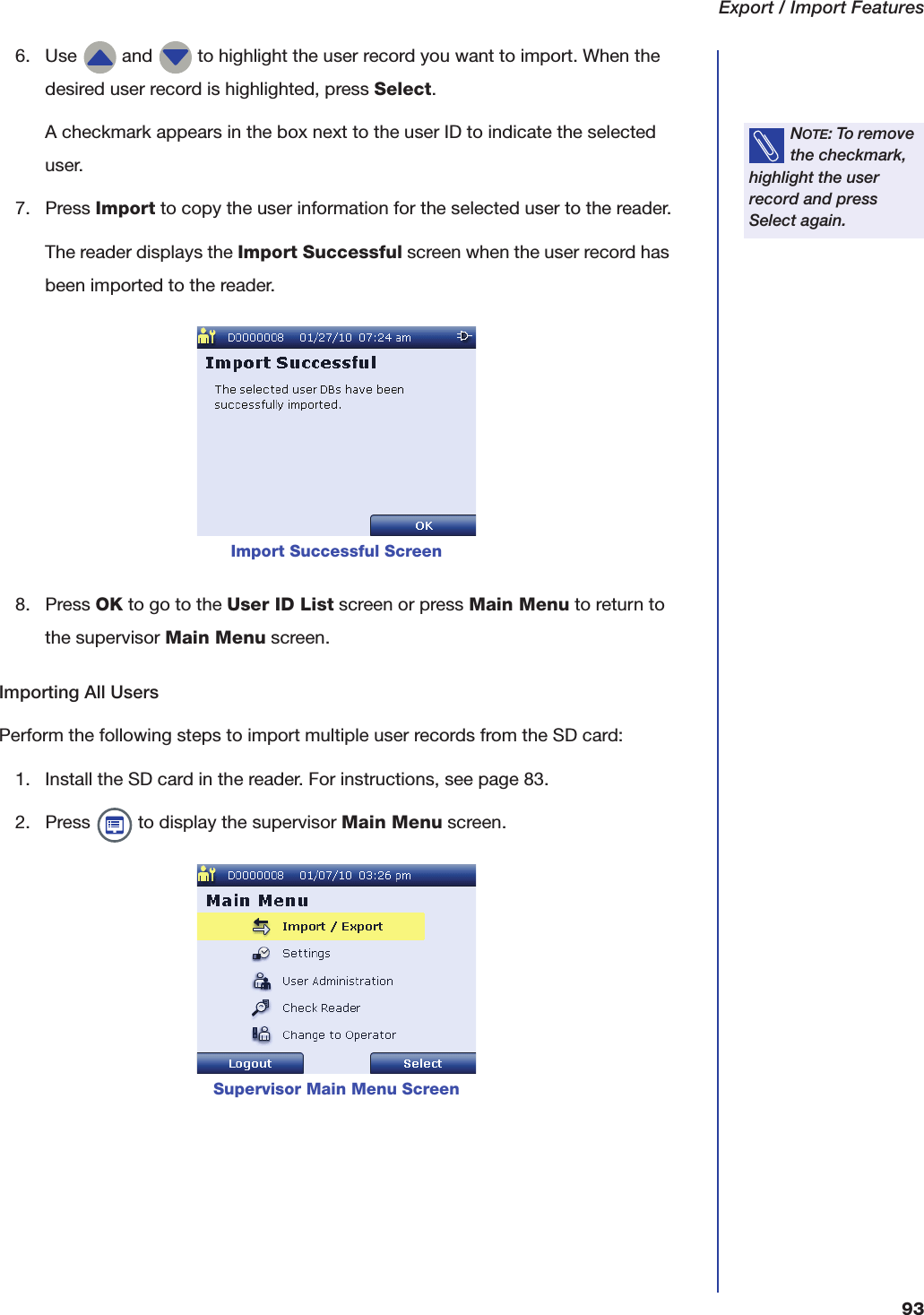 Export / Import Features936. Use   and   to highlight the user record you want to import. When the desired user record is highlighted, press Select.A checkmark appears in the box next to the user ID to indicate the selected user.7. Press Import to copy the user information for the selected user to the reader.The reader displays the Import Successful screen when the user record has been imported to the reader.8. Press OK to go to the User ID List screen or press Main Menu to return to the supervisor Main Menu screen.Importing All UsersPerform the following steps to import multiple user records from the SD card:1. Install the SD card in the reader. For instructions, see page 83.2. Press   to display the supervisor Main Menu screen.NOTE: To remove the checkmark, highlight the user record and press Select again.Import Successful ScreenSupervisor Main Menu Screen