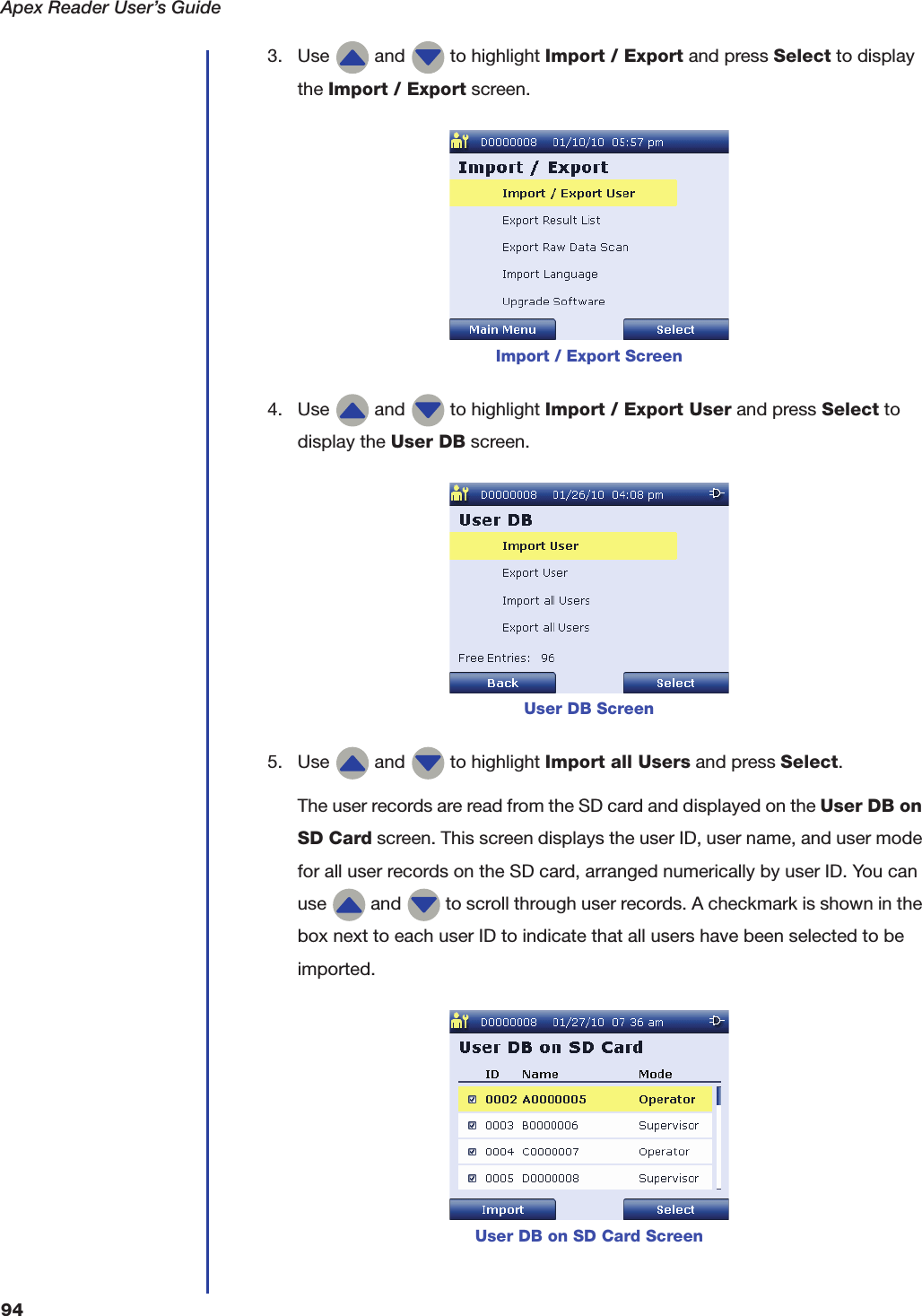 Apex Reader User&rsquo;s Guide943. Use   and   to highlight Import / Export and press Select to display the Import / Export screen.4. Use   and   to highlight Import / Export User and press Select to display the User DB screen.5. Use   and   to highlight Import all Users and press Select.The user records are read from the SD card and displayed on the User DB on SD Card screen. This screen displays the user ID, user name, and user mode for all user records on the SD card, arranged numerically by user ID. You can use   and   to scroll through user records. A checkmark is shown in the box next to each user ID to indicate that all users have been selected to be imported.Import / Export ScreenUser DB ScreenUser DB on SD Card Screen
