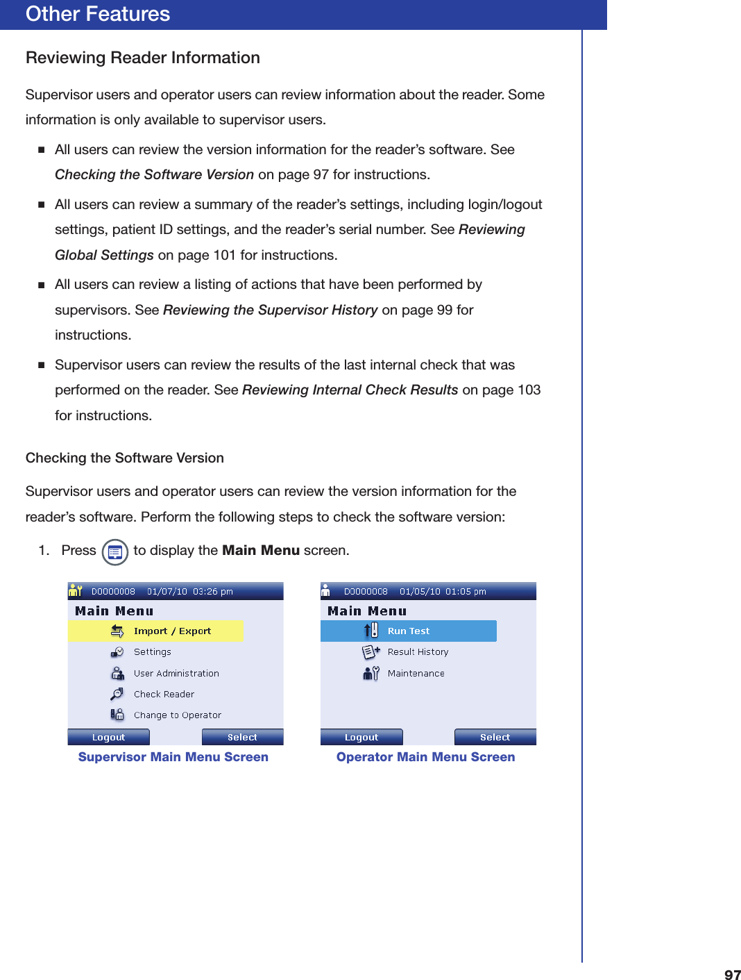 97Other FeaturesReviewing Reader InformationSupervisor users and operator users can review information about the reader. Some information is only available to supervisor users.■All users can review the version information for the reader&rsquo;s software. See Checking the Software Version on page97 for instructions.■All users can review a summary of the reader&rsquo;s settings, including login/logout settings, patient ID settings, and the reader&rsquo;s serial number. See Reviewing Global Settings on page101 for instructions.■All users can review a listing of actions that have been performed by supervisors. See Reviewing the Supervisor History on page99 for instructions.■Supervisor users can review the results of the last internal check that was performed on the reader. See Reviewing Internal Check Results on page103 for instructions.Checking the Software VersionSupervisor users and operator users can review the version information for the reader&rsquo;s software. Perform the following steps to check the software version:1. Press   to display the Main Menu screen.      Supervisor Main Menu Screen                 Operator Main Menu Screen