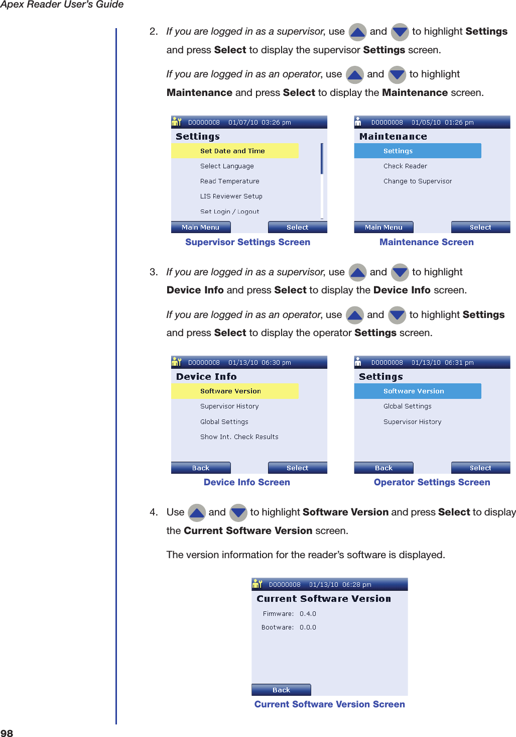 Apex Reader User&rsquo;s Guide982. If you are logged in as a supervisor, use   and   to highlight Settings and press Select to display the supervisor Settings screen.If you are logged in as an operator, use   and   to highlight Maintenance and press Select to display the Maintenance screen. 3. If you are logged in as a supervisor, use   and   to highlight Device Info and press Select to display the Device Info screen.If you are logged in as an operator, use   and   to highlight Settings and press Select to display the operator Settings screen. 4. Use   and   to highlight Software Version and press Select to display the Current Software Version screen.The version information for the reader&rsquo;s software is displayed.Supervisor Settings Screen                        Maintenance Screen            Device Info Screen                             Operator Settings ScreenCurrent Software Version Screen