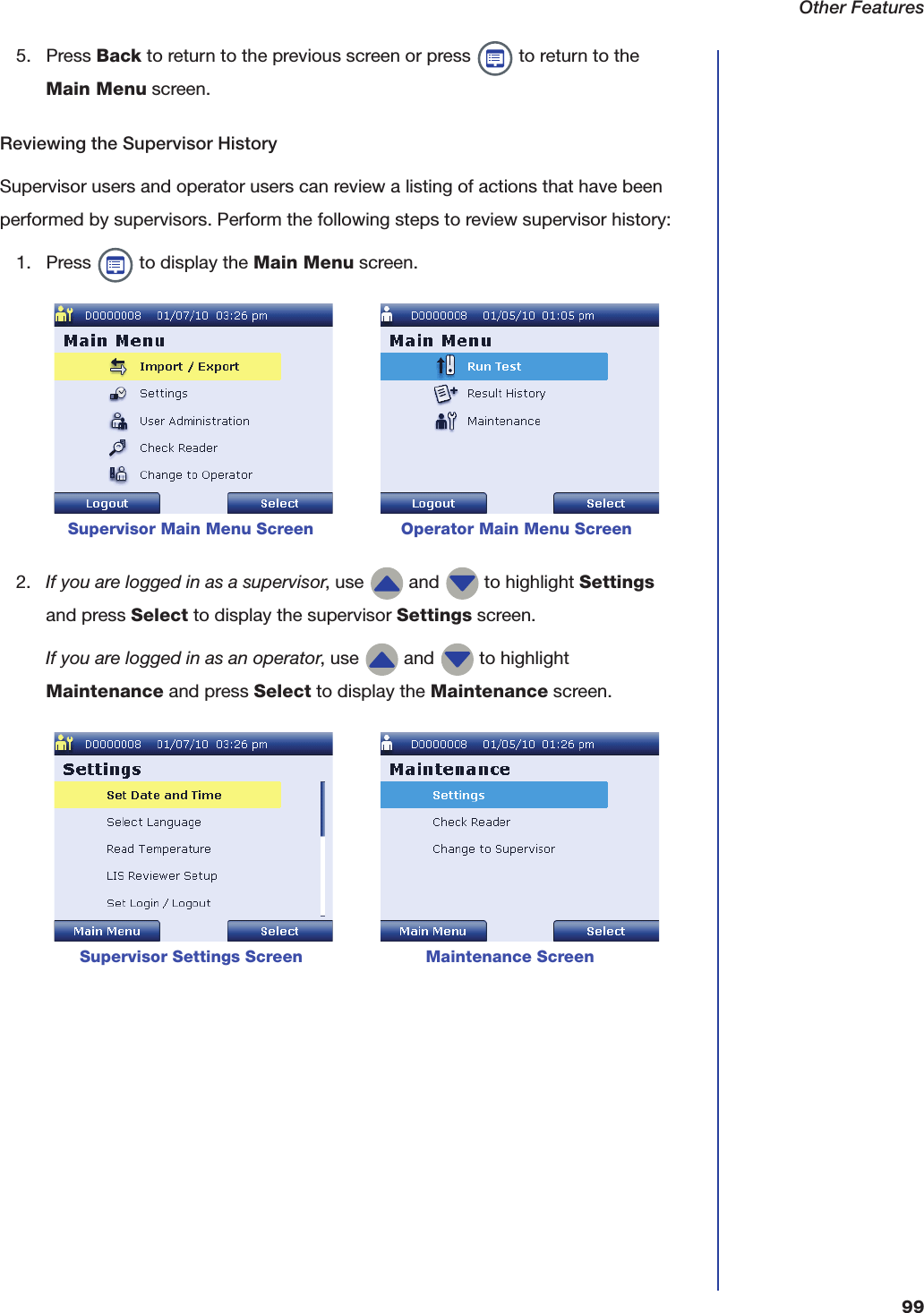 Other Features995. Press Back to return to the previous screen or press   to return to the Main Menu screen.Reviewing the Supervisor HistorySupervisor users and operator users can review a listing of actions that have been performed by supervisors. Perform the following steps to review supervisor history:1. Press   to display the Main Menu screen. 2. If you are logged in as a supervisor, use   and   to highlight Settings and press Select to display the supervisor Settings screen.If you are logged in as an operator, use   and   to highlight Maintenance and press Select to display the Maintenance screen.      Supervisor Main Menu Screen                 Operator Main Menu ScreenSupervisor Settings Screen                        Maintenance Screen
