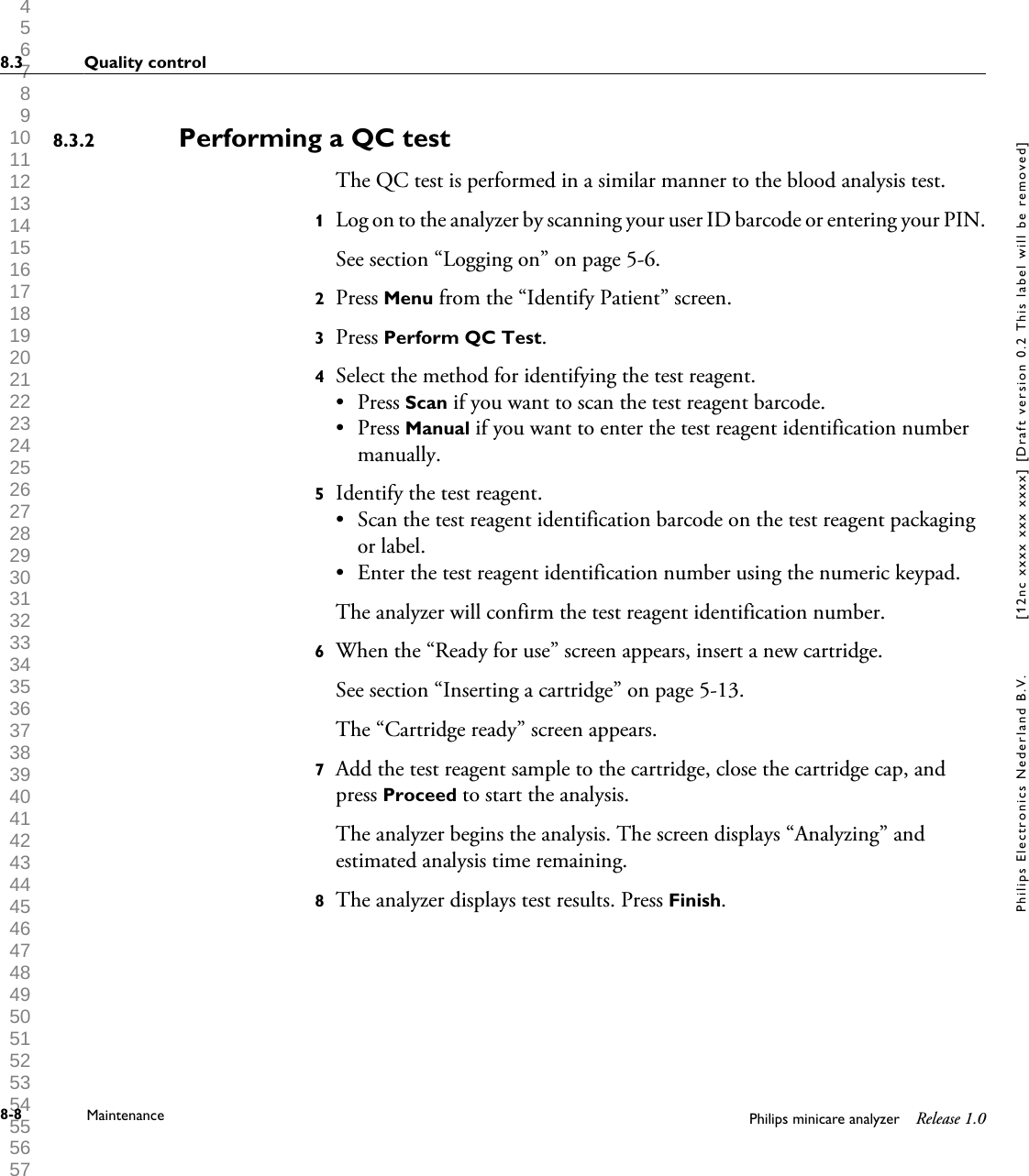  1 2 3 4 5 6 7 8 9 10 11 12 13 14 15 16 17 18 19 20 21 22 23 24 25 26 27 28 29 30 31 32 33 34 35 36 37 38 39 40 41 42 43 44 45 46 47 48 49 50 51 52 53 54 55 56 57 58 59 60 Performing a QC testThe QC test is performed in a similar manner to the blood analysis test.1Log on to the analyzer by scanning your user ID barcode or entering your PIN.See section &ldquo;Logging on&rdquo; on page 5-6.2Press Menu from the &ldquo;Identify Patient&rdquo; screen.3Press Perform QC Test.4Select the method for identifying the test reagent.&bull;Press Scan if you want to scan the test reagent barcode.&bull; Press Manual if you want to enter the test reagent identification numbermanually.5Identify the test reagent.&bull; Scan the test reagent identification barcode on the test reagent packagingor label.&bull; Enter the test reagent identification number using the numeric keypad.The analyzer will confirm the test reagent identification number.6When the &ldquo;Ready for use&rdquo; screen appears, insert a new cartridge.See section &ldquo;Inserting a cartridge&rdquo; on page 5-13.The &ldquo;Cartridge ready&rdquo; screen appears.7Add the test reagent sample to the cartridge, close the cartridge cap, andpress Proceed to start the analysis.The analyzer begins the analysis. The screen displays &ldquo;Analyzing&rdquo; andestimated analysis time remaining.8The analyzer displays test results. Press Finish.8.3.28.3 Quality control8-8 Maintenance Philips minicare analyzer Release 1.0Philips Electronics Nederland B.V. [12nc xxxx xxx xxxx] [Draft version 0.2 This label will be removed]