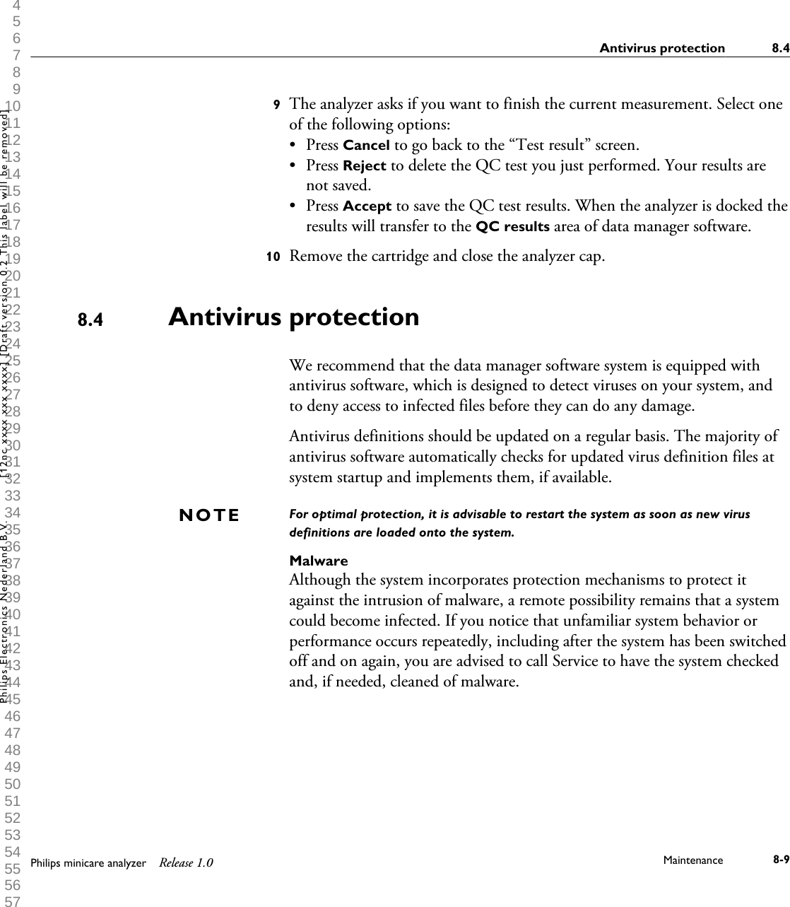  1 2 3 4 5 6 7 8 9 10 11 12 13 14 15 16 17 18 19 20 21 22 23 24 25 26 27 28 29 30 31 32 33 34 35 36 37 38 39 40 41 42 43 44 45 46 47 48 49 50 51 52 53 54 55 56 57 58 59 60 9The analyzer asks if you want to finish the current measurement. Select oneof the following options:&bull;Press Cancel to go back to the &ldquo;Test result&rdquo; screen.&bull; Press Reject to delete the QC test you just performed. Your results arenot saved.&bull; Press Accept to save the QC test results. When the analyzer is docked theresults will transfer to the QC results area of data manager software.10 Remove the cartridge and close the analyzer cap.Antivirus protectionWe recommend that the data manager software system is equipped withantivirus software, which is designed to detect viruses on your system, andto deny access to infected files before they can do any damage.Antivirus definitions should be updated on a regular basis. The majority ofantivirus software automatically checks for updated virus definition files atsystem startup and implements them, if available.For optimal protection, it is advisable to restart the system as soon as new virusdefinitions are loaded onto the system.MalwareAlthough the system incorporates protection mechanisms to protect itagainst the intrusion of malware, a remote possibility remains that a systemcould become infected. If you notice that unfamiliar system behavior orperformance occurs repeatedly, including after the system has been switchedoff and on again, you are advised to call Service to have the system checkedand, if needed, cleaned of malware.8.4NOTEAntivirus protection 8.4Philips minicare analyzer Release 1.0 Maintenance 8-9Philips Electronics Nederland B.V. [12nc xxxx xxx xxxx] [Draft version 0.2 This label will be removed]