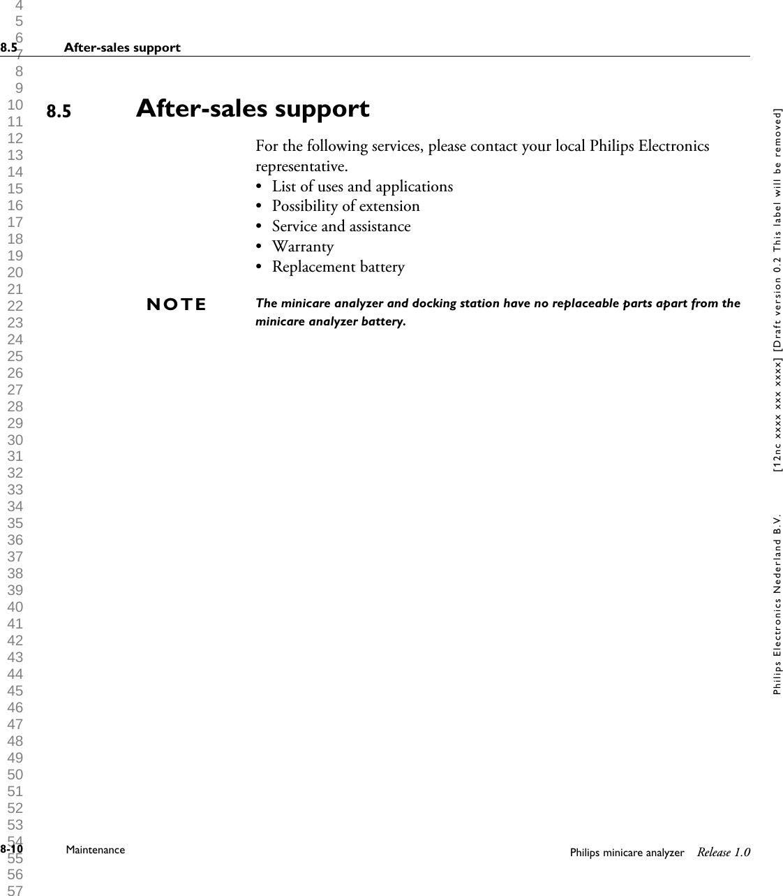  1 2 3 4 5 6 7 8 9 10 11 12 13 14 15 16 17 18 19 20 21 22 23 24 25 26 27 28 29 30 31 32 33 34 35 36 37 38 39 40 41 42 43 44 45 46 47 48 49 50 51 52 53 54 55 56 57 58 59 60 After-sales supportFor the following services, please contact your local Philips Electronicsrepresentative.&bull;List of uses and applications&bull; Possibility of extension&bull; Service and assistance&bull; Warranty&bull; Replacement batteryThe minicare analyzer and docking station have no replaceable parts apart from theminicare analyzer battery.8.5NOTE8.5 After-sales support8-10 Maintenance Philips minicare analyzer Release 1.0Philips Electronics Nederland B.V. [12nc xxxx xxx xxxx] [Draft version 0.2 This label will be removed]