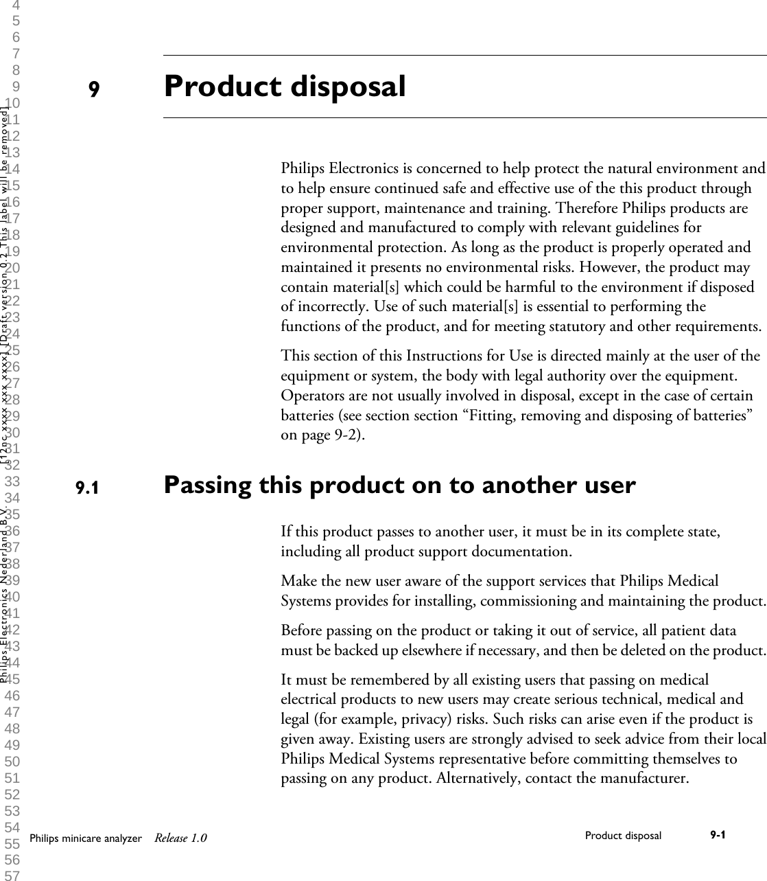  1 2 3 4 5 6 7 8 9 10 11 12 13 14 15 16 17 18 19 20 21 22 23 24 25 26 27 28 29 30 31 32 33 34 35 36 37 38 39 40 41 42 43 44 45 46 47 48 49 50 51 52 53 54 55 56 57 58 59 60 Product disposalPhilips Electronics is concerned to help protect the natural environment andto help ensure continued safe and effective use of the this product throughproper support, maintenance and training. Therefore Philips products aredesigned and manufactured to comply with relevant guidelines forenvironmental protection. As long as the product is properly operated andmaintained it presents no environmental risks. However, the product maycontain material[s] which could be harmful to the environment if disposedof incorrectly. Use of such material[s] is essential to performing thefunctions of the product, and for meeting statutory and other requirements.This section of this Instructions for Use is directed mainly at the user of theequipment or system, the body with legal authority over the equipment.Operators are not usually involved in disposal, except in the case of certainbatteries (see section section &ldquo;Fitting, removing and disposing of batteries&rdquo;on page 9-2).Passing this product on to another userIf this product passes to another user, it must be in its complete state,including all product support documentation.Make the new user aware of the support services that Philips MedicalSystems provides for installing, commissioning and maintaining the product.Before passing on the product or taking it out of service, all patient datamust be backed up elsewhere if necessary, and then be deleted on the product.It must be remembered by all existing users that passing on medicalelectrical products to new users may create serious technical, medical andlegal (for example, privacy) risks. Such risks can arise even if the product isgiven away. Existing users are strongly advised to seek advice from their localPhilips Medical Systems representative before committing themselves topassing on any product. Alternatively, contact the manufacturer.99.1Philips minicare analyzer Release 1.0 Product disposal 9-1Philips Electronics Nederland B.V. [12nc xxxx xxx xxxx] [Draft version 0.2 This label will be removed]