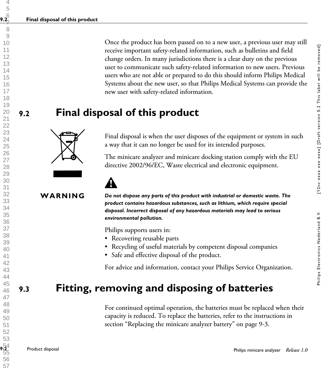  1 2 3 4 5 6 7 8 9 10 11 12 13 14 15 16 17 18 19 20 21 22 23 24 25 26 27 28 29 30 31 32 33 34 35 36 37 38 39 40 41 42 43 44 45 46 47 48 49 50 51 52 53 54 55 56 57 58 59 60 Once the product has been passed on to a new user, a previous user may stillreceive important safety-related information, such as bulletins and fieldchange orders. In many jurisdictions there is a clear duty on the previoususer to communicate such safety-related information to new users. Previoususers who are not able or prepared to do this should inform Philips MedicalSystems about the new user, so that Philips Medical Systems can provide thenew user with safety-related information.Final disposal of this productFinal disposal is when the user disposes of the equipment or system in sucha way that it can no longer be used for its intended purposes.The minicare analyzer and minicare docking station comply with the EUdirective 2002/96/EC, Waste electrical and electronic equipment.Do not dispose any parts of this product with industrial or domestic waste. Theproduct contains hazardous substances, such as lithium, which require specialdisposal. Incorrect disposal of any hazardous materials may lead to seriousenvironmental pollution.Philips supports users in:&bull;Recovering reusable parts&bull; Recycling of useful materials by competent disposal companies&bull; Safe and effective disposal of the product.For advice and information, contact your Philips Service Organization.Fitting, removing and disposing of batteriesFor continued optimal operation, the batteries must be replaced when theircapacity is reduced. To replace the batteries, refer to the instructions insection &ldquo;Replacing the minicare analyzer battery&rdquo; on page 9-3.9.2WARNING9.39.2 Final disposal of this product9-2 Product disposal Philips minicare analyzer Release 1.0Philips Electronics Nederland B.V. [12nc xxxx xxx xxxx] [Draft version 0.2 This label will be removed]