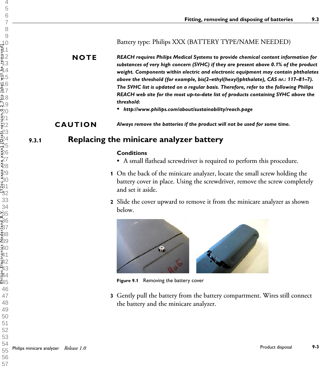  1 2 3 4 5 6 7 8 9 10 11 12 13 14 15 16 17 18 19 20 21 22 23 24 25 26 27 28 29 30 31 32 33 34 35 36 37 38 39 40 41 42 43 44 45 46 47 48 49 50 51 52 53 54 55 56 57 58 59 60 Battery type: Philips XXX (BATTERY TYPE/NAME NEEDED)REACH requires Philips Medical Systems to provide chemical content information forsubstances of very high concern (SVHC) if they are present above 0.1% of the productweight. Components within electric and electronic equipment may contain phthalatesabove the threshold (for example, bis(2&ndash;ethyl(hexyl)phthalate), CAS nr.: 117&ndash;81&ndash;7).The SVHC list is updated on a regular basis. Therefore, refer to the following PhilipsREACH web site for the most up-to-date list of products containing SVHC above thethreshold:&bull;http://www.philips.com/about/sustainability/reach.pageAlways remove the batteries if the product will not be used for some time.Replacing the minicare analyzer batteryConditions&bull;A small flathead screwdriver is required to perform this procedure.1On the back of the minicare analyzer, locate the small screw holding thebattery cover in place. Using the screwdriver, remove the screw completelyand set it aside.2Slide the cover upward to remove it from the minicare analyzer as shownbelow.Figure 9.1  Removing the battery cover3Gently pull the battery from the battery compartment. Wires still connectthe battery and the minicare analyzer.NOTECAUTION9.3.1Fitting, removing and disposing of batteries 9.3Philips minicare analyzer Release 1.0 Product disposal 9-3Philips Electronics Nederland B.V. [12nc xxxx xxx xxxx] [Draft version 0.2 This label will be removed]