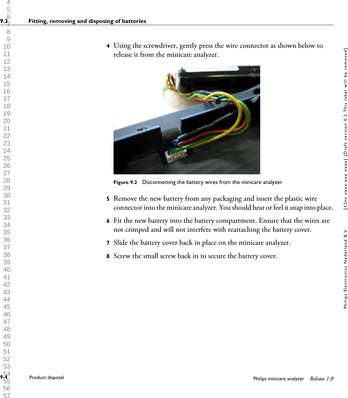  1 2 3 4 5 6 7 8 9 10 11 12 13 14 15 16 17 18 19 20 21 22 23 24 25 26 27 28 29 30 31 32 33 34 35 36 37 38 39 40 41 42 43 44 45 46 47 48 49 50 51 52 53 54 55 56 57 58 59 60 4Using the screwdriver, gently press the wire connector as shown below torelease it from the minicare analyzer.Figure 9.2  Disconnecting the battery wires from the minicare analyzer5Remove the new battery from any packaging and insert the plastic wireconnector into the minicare analyzer. You should hear or feel it snap into place.6Fit the new battery into the battery compartment. Ensure that the wires arenot crimped and will not interfere with reattaching the battery cover.7Slide the battery cover back in place on the minicare analyzer.8Screw the small screw back in to secure the battery cover.9.3 Fitting, removing and disposing of batteries9-4 Product disposal Philips minicare analyzer Release 1.0Philips Electronics Nederland B.V. [12nc xxxx xxx xxxx] [Draft version 0.2 This label will be removed]