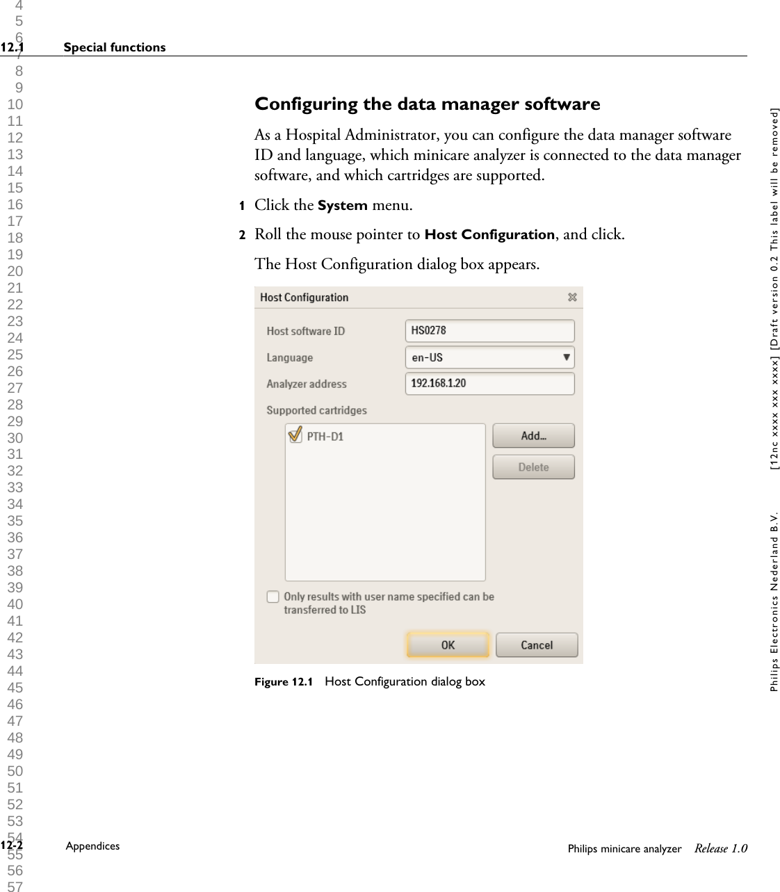  1 2 3 4 5 6 7 8 9 10 11 12 13 14 15 16 17 18 19 20 21 22 23 24 25 26 27 28 29 30 31 32 33 34 35 36 37 38 39 40 41 42 43 44 45 46 47 48 49 50 51 52 53 54 55 56 57 58 59 60 Configuring the data manager softwareAs a Hospital Administrator, you can configure the data manager softwareID and language, which minicare analyzer is connected to the data managersoftware, and which cartridges are supported.1Click the System menu.2Roll the mouse pointer to Host Configuration, and click.The Host Configuration dialog box appears.Figure 12.1  Host Configuration dialog box12.1 Special functions12-2 Appendices Philips minicare analyzer Release 1.0Philips Electronics Nederland B.V. [12nc xxxx xxx xxxx] [Draft version 0.2 This label will be removed]