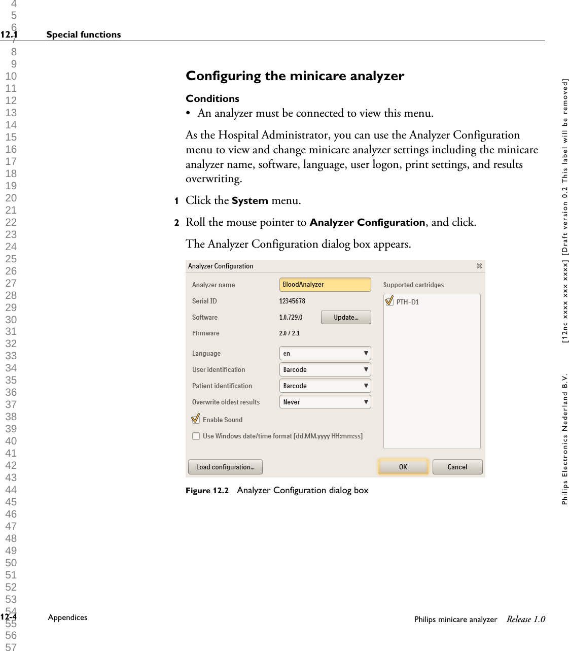  1 2 3 4 5 6 7 8 9 10 11 12 13 14 15 16 17 18 19 20 21 22 23 24 25 26 27 28 29 30 31 32 33 34 35 36 37 38 39 40 41 42 43 44 45 46 47 48 49 50 51 52 53 54 55 56 57 58 59 60 Configuring the minicare analyzerConditions&bull;An analyzer must be connected to view this menu.As the Hospital Administrator, you can use the Analyzer Configurationmenu to view and change minicare analyzer settings including the minicareanalyzer name, software, language, user logon, print settings, and resultsoverwriting.1Click the System menu.2Roll the mouse pointer to Analyzer Configuration, and click.The Analyzer Configuration dialog box appears.Figure 12.2  Analyzer Configuration dialog box12.1 Special functions12-4 Appendices Philips minicare analyzer Release 1.0Philips Electronics Nederland B.V. [12nc xxxx xxx xxxx] [Draft version 0.2 This label will be removed]