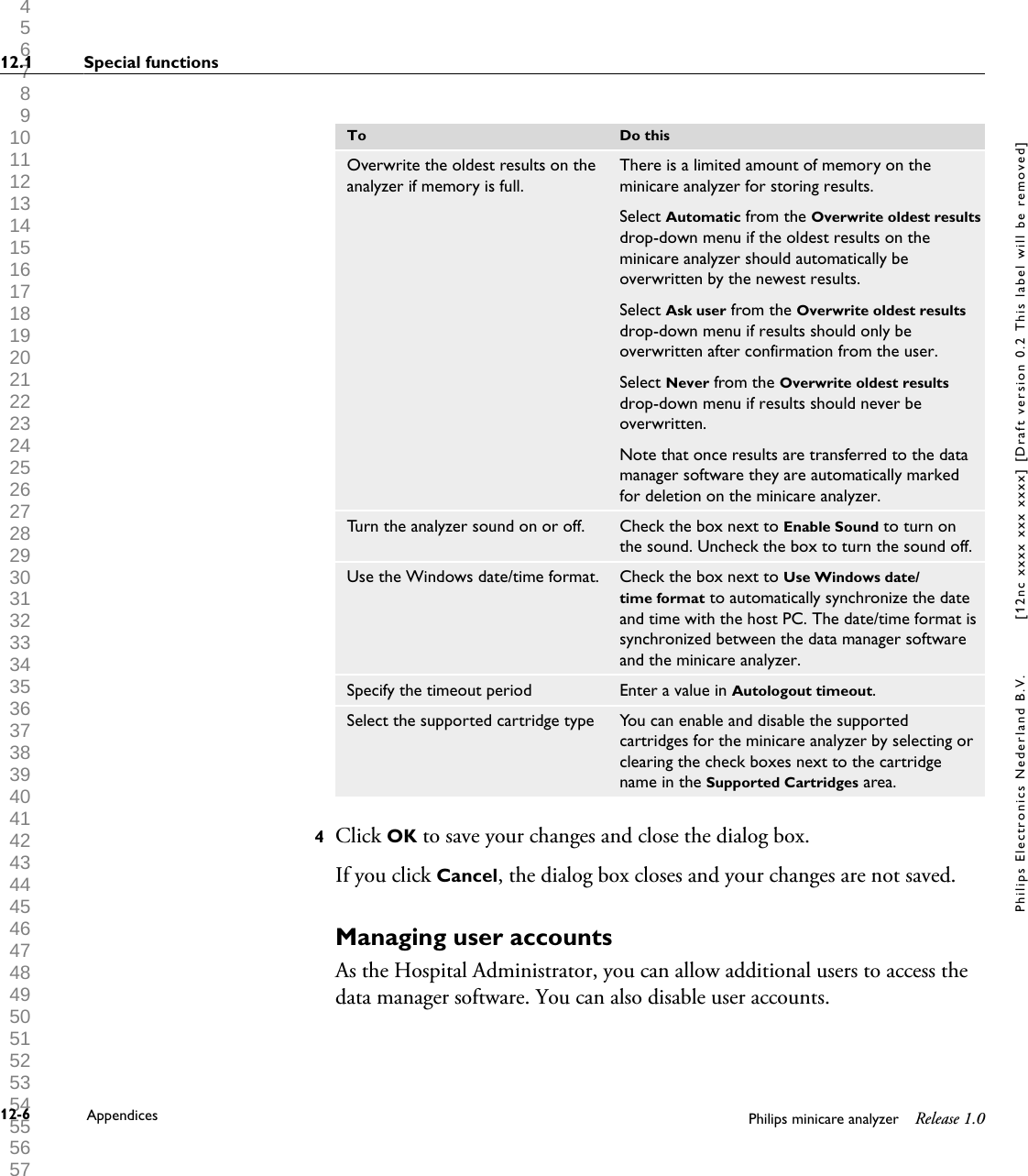  1 2 3 4 5 6 7 8 9 10 11 12 13 14 15 16 17 18 19 20 21 22 23 24 25 26 27 28 29 30 31 32 33 34 35 36 37 38 39 40 41 42 43 44 45 46 47 48 49 50 51 52 53 54 55 56 57 58 59 60 To Do thisOverwrite the oldest results on theanalyzer if memory is full.There is a limited amount of memory on theminicare analyzer for storing results.Select Automatic from the Overwrite oldest resultsdrop-down menu if the oldest results on theminicare analyzer should automatically beoverwritten by the newest results.Select Ask user from the Overwrite oldest resultsdrop-down menu if results should only beoverwritten after confirmation from the user.Select Never from the Overwrite oldest resultsdrop-down menu if results should never beoverwritten.Note that once results are transferred to the datamanager software they are automatically markedfor deletion on the minicare analyzer.Turn the analyzer sound on or off. Check the box next to Enable Sound to turn onthe sound. Uncheck the box to turn the sound off.Use the Windows date/time format. Check the box next to Use Windows date/time format to automatically synchronize the dateand time with the host PC. The date/time format issynchronized between the data manager softwareand the minicare analyzer.Specify the timeout period Enter a value in Autologout timeout.Select the supported cartridge type You can enable and disable the supportedcartridges for the minicare analyzer by selecting orclearing the check boxes next to the cartridgename in the Supported Cartridges area.4Click OK to save your changes and close the dialog box.If you click Cancel, the dialog box closes and your changes are not saved.Managing user accountsAs the Hospital Administrator, you can allow additional users to access thedata manager software. You can also disable user accounts.12.1 Special functions12-6 Appendices Philips minicare analyzer Release 1.0Philips Electronics Nederland B.V. [12nc xxxx xxx xxxx] [Draft version 0.2 This label will be removed]