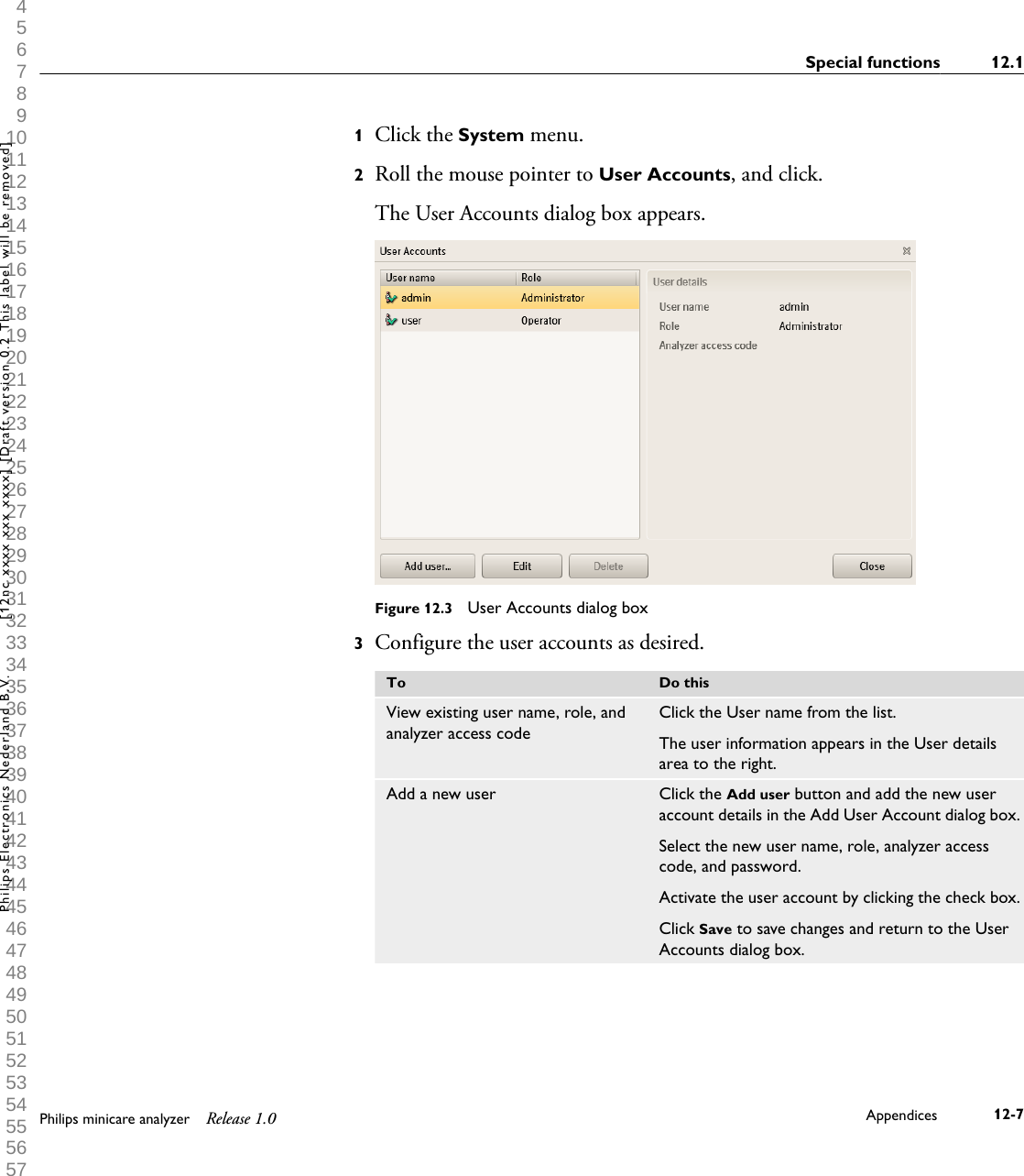  1 2 3 4 5 6 7 8 9 10 11 12 13 14 15 16 17 18 19 20 21 22 23 24 25 26 27 28 29 30 31 32 33 34 35 36 37 38 39 40 41 42 43 44 45 46 47 48 49 50 51 52 53 54 55 56 57 58 59 60 1Click the System menu.2Roll the mouse pointer to User Accounts, and click.The User Accounts dialog box appears.Figure 12.3  User Accounts dialog box3Configure the user accounts as desired.To Do thisView existing user name, role, andanalyzer access codeClick the User name from the list.The user information appears in the User detailsarea to the right.Add a new user Click the Add user button and add the new useraccount details in the Add User Account dialog box.Select the new user name, role, analyzer accesscode, and password.Activate the user account by clicking the check box.Click Save to save changes and return to the UserAccounts dialog box.Special functions 12.1Philips minicare analyzer Release 1.0 Appendices 12-7Philips Electronics Nederland B.V. [12nc xxxx xxx xxxx] [Draft version 0.2 This label will be removed]