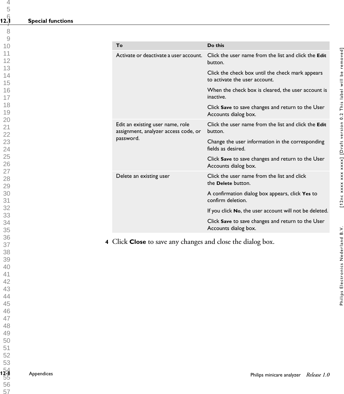  1 2 3 4 5 6 7 8 9 10 11 12 13 14 15 16 17 18 19 20 21 22 23 24 25 26 27 28 29 30 31 32 33 34 35 36 37 38 39 40 41 42 43 44 45 46 47 48 49 50 51 52 53 54 55 56 57 58 59 60 To Do thisActivate or deactivate a user account. Click the user name from the list and click the Editbutton.Click the check box until the check mark appearsto activate the user account.When the check box is cleared, the user account isinactive.Click Save to save changes and return to the UserAccounts dialog box.Edit an existing user name, roleassignment, analyzer access code, orpassword.Click the user name from the list and click the Editbutton.Change the user information in the correspondingfields as desired.Click Save to save changes and return to the UserAccounts dialog box.Delete an existing user Click the user name from the list and clickthe Delete button.A confirmation dialog box appears, click Yes toconfirm deletion.If you click No, the user account will not be deleted.Click Save to save changes and return to the UserAccounts dialog box.4Click Close to save any changes and close the dialog box.12.1 Special functions12-8 Appendices Philips minicare analyzer Release 1.0Philips Electronics Nederland B.V. [12nc xxxx xxx xxxx] [Draft version 0.2 This label will be removed]
