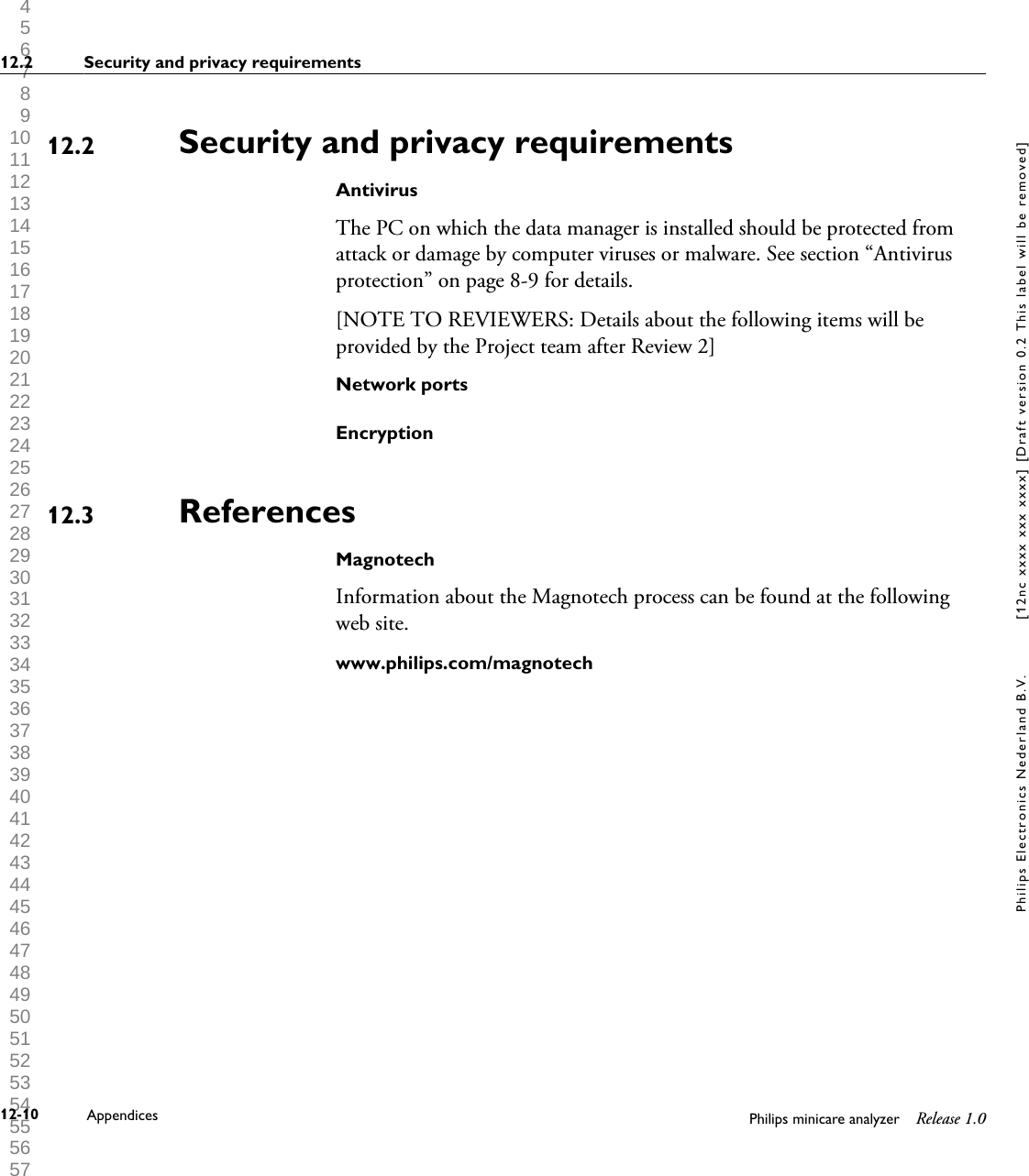  1 2 3 4 5 6 7 8 9 10 11 12 13 14 15 16 17 18 19 20 21 22 23 24 25 26 27 28 29 30 31 32 33 34 35 36 37 38 39 40 41 42 43 44 45 46 47 48 49 50 51 52 53 54 55 56 57 58 59 60 Security and privacy requirementsAntivirusThe PC on which the data manager is installed should be protected fromattack or damage by computer viruses or malware. See section &ldquo;Antivirusprotection&rdquo; on page 8-9 for details.[NOTE TO REVIEWERS: Details about the following items will beprovided by the Project team after Review 2]Network portsEncryptionReferencesMagnotechInformation about the Magnotech process can be found at the followingweb site.www.philips.com/magnotech12.212.312.2 Security and privacy requirements12-10 Appendices Philips minicare analyzer Release 1.0Philips Electronics Nederland B.V. [12nc xxxx xxx xxxx] [Draft version 0.2 This label will be removed]