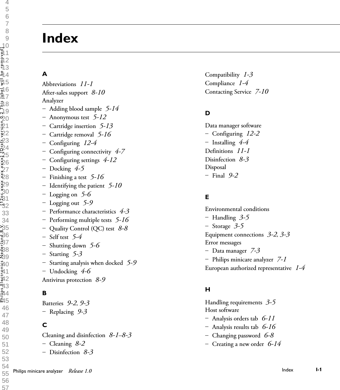  1 2 3 4 5 6 7 8 9 10 11 12 13 14 15 16 17 18 19 20 21 22 23 24 25 26 27 28 29 30 31 32 33 34 35 36 37 38 39 40 41 42 43 44 45 46 47 48 49 50 51 52 53 54 55 56 57 58 59 60 IndexAAbbreviations 11-1After-sales support 8-10AnalyzerAdding blood sample 5-14Anonymous test 5-12Cartridge insertion 5-13Cartridge removal 5-16Configuring 12-4Configuring connectivity 4-7Configuring settings 4-12Docking 4-5Finishing a test 5-16Identifying the patient 5-10Logging on 5-6Logging out 5-9Performance characteristics 4-3Performing multiple tests 5-16Quality Control (QC) test 8-8Self test 5-4Shutting down 5-6Starting 5-3Starting analysis when docked 5-9Undocking 4-6&ndash; &ndash; &ndash; &ndash; &ndash; &ndash; &ndash; &ndash; &ndash; &ndash; &ndash; &ndash; &ndash; &ndash; &ndash; &ndash; &ndash; &ndash; &ndash; &ndash; Antivirus protection 8-9BBatteries 9-2, 9-3Replacing 9-3&ndash; CCleaning and disinfection 8-1&ndash;8-3Cleaning 8-2Disinfection 8-3&ndash; &ndash; Compatibility 1-3Compliance 1-4Contacting Service 7-10DData manager softwareConfiguring 12-2Installing 4-4&ndash; &ndash; Definitions 11-1Disinfection 8-3DisposalFinal 9-2&ndash; EEnvironmental conditionsHandling 3-5Storage 3-5&ndash; &ndash; Equipment connections 3-2, 3-3Error messagesData manager 7-3Philips minicare analyzer 7-1&ndash; &ndash; European authorized representative 1-4HHandling requirements 3-5Host softwareAnalysis orders tab 6-11Analysis results tab 6-16Changing password 6-8Creating a new order 6-14&ndash; &ndash; &ndash; &ndash; Philips minicare analyzer Release 1.0 Index I-1Philips Electronics Nederland B.V. [12nc xxxx xxx xxxx] [Draft version 0.2 This label will be removed]