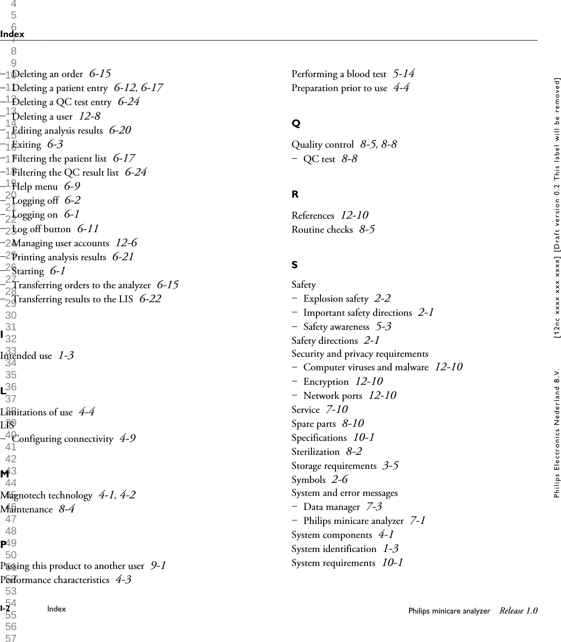  1 2 3 4 5 6 7 8 9 10 11 12 13 14 15 16 17 18 19 20 21 22 23 24 25 26 27 28 29 30 31 32 33 34 35 36 37 38 39 40 41 42 43 44 45 46 47 48 49 50 51 52 53 54 55 56 57 58 59 60 Deleting an order 6-15Deleting a patient entry 6-12, 6-17Deleting a QC test entry 6-24Deleting a user 12-8Editing analysis results 6-20Exiting 6-3Filtering the patient list 6-17Filtering the QC result list 6-24Help menu 6-9Logging off 6-2Logging on 6-1Log off button 6-11Managing user accounts 12-6Printing analysis results 6-21Starting 6-1Transferring orders to the analyzer 6-15Transferring results to the LIS 6-22&ndash; &ndash; &ndash; &ndash; &ndash; &ndash; &ndash; &ndash; &ndash; &ndash; &ndash; &ndash; &ndash; &ndash; &ndash; &ndash; &ndash; IIntended use 1-3LLimitations of use 4-4LISConfiguring connectivity 4-9&ndash; MMagnotech technology 4-1, 4-2Maintenance 8-4PPassing this product to another user 9-1Performance characteristics 4-3Performing a blood test 5-14Preparation prior to use 4-4QQuality control 8-5, 8-8QC test 8-8&ndash; RReferences 12-10Routine checks 8-5SSafetyExplosion safety 2-2Important safety directions 2-1Safety awareness 5-3&ndash; &ndash; &ndash; Safety directions 2-1Security and privacy requirementsComputer viruses and malware 12-10Encryption 12-10Network ports 12-10&ndash; &ndash; &ndash; Service 7-10Spare parts 8-10Specifications 10-1Sterilization 8-2Storage requirements 3-5Symbols 2-6System and error messagesData manager 7-3Philips minicare analyzer 7-1&ndash; &ndash; System components 4-1System identification 1-3System requirements 10-1IndexI-2 Index Philips minicare analyzer Release 1.0Philips Electronics Nederland B.V. [12nc xxxx xxx xxxx] [Draft version 0.2 This label will be removed]