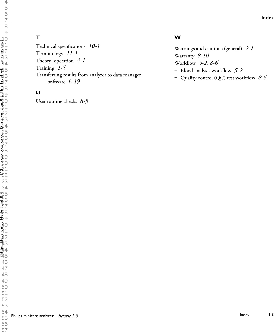  1 2 3 4 5 6 7 8 9 10 11 12 13 14 15 16 17 18 19 20 21 22 23 24 25 26 27 28 29 30 31 32 33 34 35 36 37 38 39 40 41 42 43 44 45 46 47 48 49 50 51 52 53 54 55 56 57 58 59 60 TTechnical specifications 10-1Terminology 11-1Theory, operation 4-1Training 1-5Transferring results from analyzer to data managersoftware 6-19UUser routine checks 8-5WWarnings and cautions (general) 2-1Warranty 8-10Workflow 5-2, 8-6Blood analysis workflow 5-2Quality control (QC) test workflow 8-6&ndash; &ndash; IndexPhilips minicare analyzer Release 1.0 Index I-3Philips Electronics Nederland B.V. [12nc xxxx xxx xxxx] [Draft version 0.2 This label will be removed]