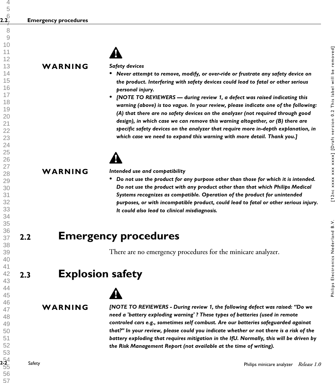  1 2 3 4 5 6 7 8 9 10 11 12 13 14 15 16 17 18 19 20 21 22 23 24 25 26 27 28 29 30 31 32 33 34 35 36 37 38 39 40 41 42 43 44 45 46 47 48 49 50 51 52 53 54 55 56 57 58 59 60 Safety devices&bull;Never attempt to remove, modify, or over-ride or frustrate any safety device onthe product. Interfering with safety devices could lead to fatal or other seriouspersonal injury.&bull;[NOTE TO REVIEWERS &mdash; during review 1, a defect was raised indicating thiswarning (above) is too vague. In your review, please indicate one of the following:(A) that there are no safety devices on the analyzer (not required through gooddesign), in which case we can remove this warning altogether, or (B) there arespecific safety devices on the analyzer that require more in-depth explanation, inwhich case we need to expand this warning with more detail. Thank you.]Intended use and compatibility&bull;Do not use the product for any purpose other than those for which it is intended.Do not use the product with any product other than that which Philips MedicalSystems recognizes as compatible. Operation of the product for unintendedpurposes, or with incompatible product, could lead to fatal or other serious injury.It could also lead to clinical misdiagnosis.Emergency proceduresThere are no emergency procedures for the minicare analyzer.Explosion safety[NOTE TO REVIEWERS - During review 1, the following defect was raised: &ldquo;Do weneed a 'battery exploding warning' ? These types of batteries (used in remotecontroled cars e.g., sometimes self combust. Are our batteries safeguarded againatthat?&rdquo; In your review, please could you indicate whether or not there is a risk of thebattery exploding that requires mitigation in the IfU. Normally, this will be driven bythe Risk Management Report (not available at the time of writing).WARNINGWARNING2.22.3WARNING2.2 Emergency procedures2-2 Safety Philips minicare analyzer Release 1.0Philips Electronics Nederland B.V. [12nc xxxx xxx xxxx] [Draft version 0.2 This label will be removed]