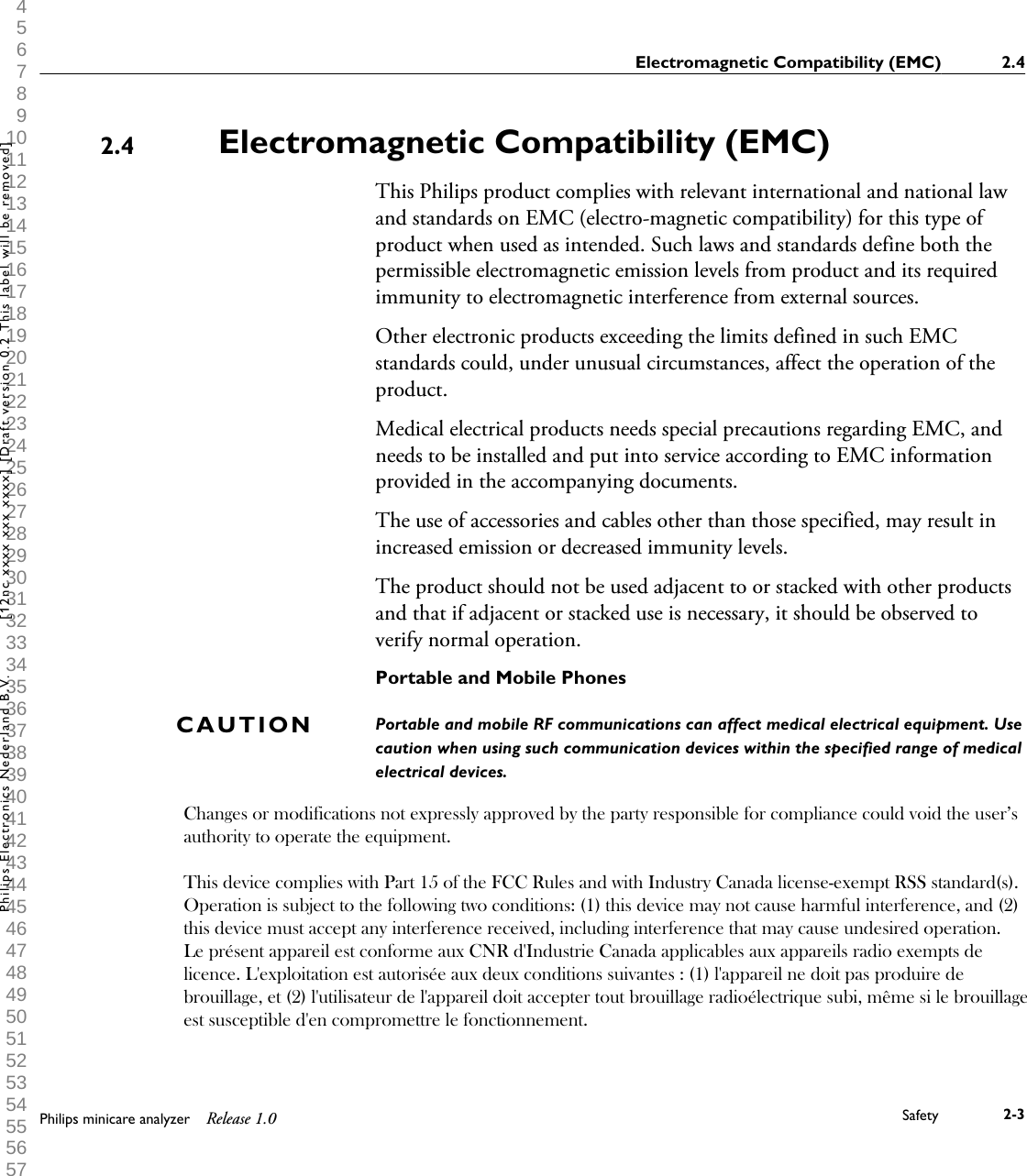  1 2 3 4 5 6 7 8 9 10 11 12 13 14 15 16 17 18 19 20 21 22 23 24 25 26 27 28 29 30 31 32 33 34 35 36 37 38 39 40 41 42 43 44 45 46 47 48 49 50 51 52 53 54 55 56 57 58 59 60 Electromagnetic Compatibility (EMC)This Philips product complies with relevant international and national lawand standards on EMC (electro-magnetic compatibility) for this type ofproduct when used as intended. Such laws and standards define both thepermissible electromagnetic emission levels from product and its requiredimmunity to electromagnetic interference from external sources.Other electronic products exceeding the limits defined in such EMCstandards could, under unusual circumstances, affect the operation of theproduct.Medical electrical products needs special precautions regarding EMC, andneeds to be installed and put into service according to EMC informationprovided in the accompanying documents.The use of accessories and cables other than those specified, may result inincreased emission or decreased immunity levels.The product should not be used adjacent to or stacked with other productsand that if adjacent or stacked use is necessary, it should be observed toverify normal operation.Portable and Mobile PhonesPortable and mobile RF communications can affect medical electrical equipment. Usecaution when using such communication devices within the specified range of medicalelectrical devices.2.4CAUTIONElectromagnetic Compatibility (EMC) 2.4Philips minicare analyzer Release 1.0 Safety 2-3Philips Electronics Nederland B.V. [12nc xxxx xxx xxxx] [Draft version 0.2 This label will be removed]Changes or modifications not expressly approved by the party responsible for compliance could void the user&rsquo;s authority to operate the equipment.    This device complies with Part 15 of the FCC Rules and with Industry Canada license-exempt RSS standard(s).  Operation is subject to the following two conditions: (1) this device may not cause harmful interference, and (2) this device must accept any interference received, including interference that may cause undesired operation.  Le pr&eacute;sent appareil est conforme aux CNR d'Industrie Canada applicables aux appareils radio exempts de licence. L'exploitation est autoris&eacute;e aux deux conditions suivantes : (1) l'appareil ne doit pas produire de brouillage, et (2) l'utilisateur de l'appareil doit accepter tout brouillage radio&eacute;lectrique subi, m&ecirc;me si le brouillage est susceptible d'en compromettre le fonctionnement.