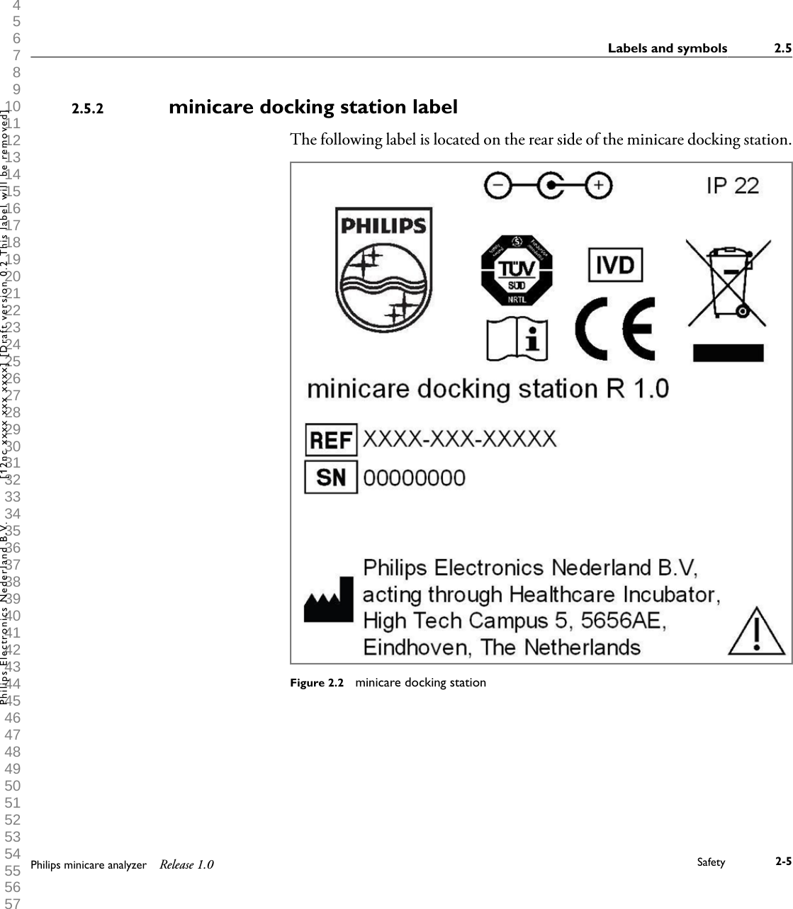  1 2 3 4 5 6 7 8 9 10 11 12 13 14 15 16 17 18 19 20 21 22 23 24 25 26 27 28 29 30 31 32 33 34 35 36 37 38 39 40 41 42 43 44 45 46 47 48 49 50 51 52 53 54 55 56 57 58 59 60 minicare docking station labelThe following label is located on the rear side of the minicare docking station.Figure 2.2  minicare docking station2.5.2Labels and symbols 2.5Philips minicare analyzer Release 1.0 Safety 2-5Philips Electronics Nederland B.V. [12nc xxxx xxx xxxx] [Draft version 0.2 This label will be removed]
