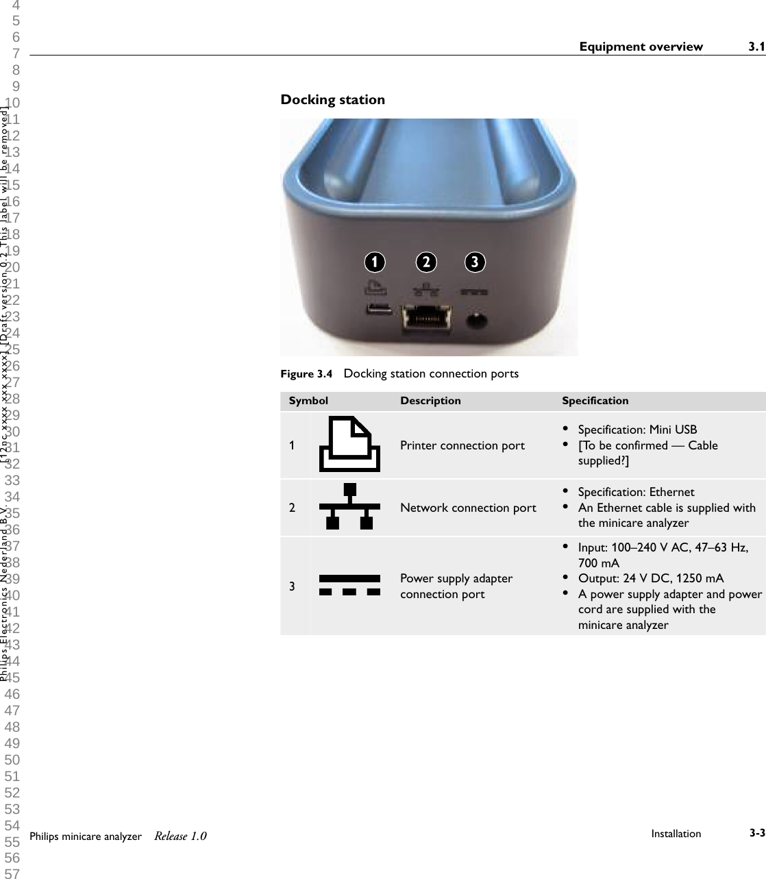  1 2 3 4 5 6 7 8 9 10 11 12 13 14 15 16 17 18 19 20 21 22 23 24 25 26 27 28 29 30 31 32 33 34 35 36 37 38 39 40 41 42 43 44 45 46 47 48 49 50 51 52 53 54 55 56 57 58 59 60 Docking stationFigure 3.4  Docking station connection portsSymbol Description Specification1 Printer connection port&bull;Specification: Mini USB&bull;[To be confirmed &mdash; Cablesupplied?]2 Network connection port&bull;Specification: Ethernet&bull;An Ethernet cable is supplied withthe minicare analyzer3Power supply adapterconnection port&bull;Input: 100&ndash;240 V AC, 47&ndash;63 Hz,700 mA&bull;Output: 24 V DC, 1250 mA&bull;A power supply adapter and powercord are supplied with theminicare analyzerEquipment overview 3.1Philips minicare analyzer Release 1.0 Installation 3-3Philips Electronics Nederland B.V. [12nc xxxx xxx xxxx] [Draft version 0.2 This label will be removed]