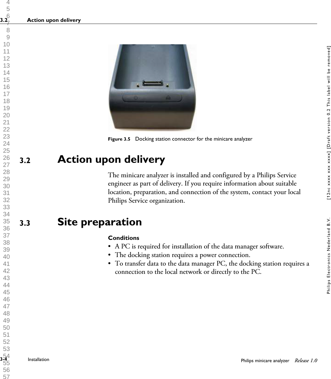  1 2 3 4 5 6 7 8 9 10 11 12 13 14 15 16 17 18 19 20 21 22 23 24 25 26 27 28 29 30 31 32 33 34 35 36 37 38 39 40 41 42 43 44 45 46 47 48 49 50 51 52 53 54 55 56 57 58 59 60 Figure 3.5  Docking station connector for the minicare analyzerAction upon deliveryThe minicare analyzer is installed and configured by a Philips Serviceengineer as part of delivery. If you require information about suitablelocation, preparation, and connection of the system, contact your localPhilips Service organization.Site preparationConditions&bull; A PC is required for installation of the data manager software.&bull; The docking station requires a power connection.&bull; To transfer data to the data manager PC, the docking station requires aconnection to the local network or directly to the PC.3.23.33.2 Action upon delivery3-4 Installation Philips minicare analyzer Release 1.0Philips Electronics Nederland B.V. [12nc xxxx xxx xxxx] [Draft version 0.2 This label will be removed]