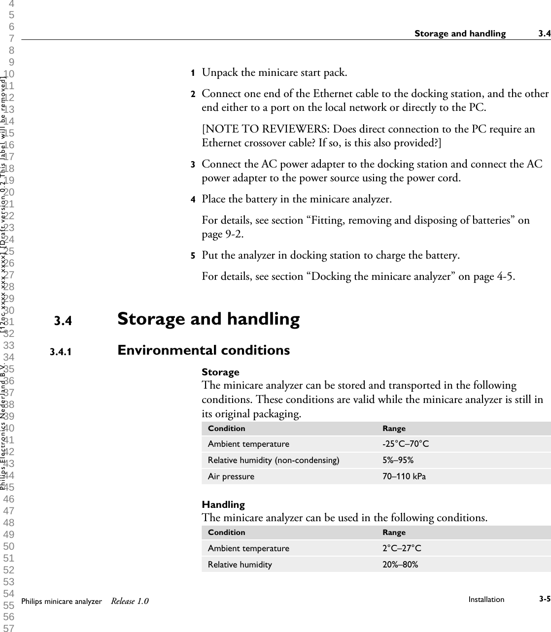  1 2 3 4 5 6 7 8 9 10 11 12 13 14 15 16 17 18 19 20 21 22 23 24 25 26 27 28 29 30 31 32 33 34 35 36 37 38 39 40 41 42 43 44 45 46 47 48 49 50 51 52 53 54 55 56 57 58 59 60 1Unpack the minicare start pack.2Connect one end of the Ethernet cable to the docking station, and the otherend either to a port on the local network or directly to the PC.[NOTE TO REVIEWERS: Does direct connection to the PC require anEthernet crossover cable? If so, is this also provided?]3Connect the AC power adapter to the docking station and connect the ACpower adapter to the power source using the power cord.4Place the battery in the minicare analyzer.For details, see section &ldquo;Fitting, removing and disposing of batteries&rdquo; onpage 9-2.5Put the analyzer in docking station to charge the battery.For details, see section &ldquo;Docking the minicare analyzer&rdquo; on page 4-5.Storage and handlingEnvironmental conditionsStorageThe minicare analyzer can be stored and transported in the followingconditions. These conditions are valid while the minicare analyzer is still inits original packaging.Condition RangeAmbient temperature -25&deg;C&ndash;70&deg;CRelative humidity (non-condensing) 5%&ndash;95%Air pressure 70&ndash;110 kPaHandlingThe minicare analyzer can be used in the following conditions.Condition RangeAmbient temperature 2&deg;C&ndash;27&deg;CRelative humidity 20%&ndash;80%3.43.4.1Storage and handling 3.4Philips minicare analyzer Release 1.0 Installation 3-5Philips Electronics Nederland B.V. [12nc xxxx xxx xxxx] [Draft version 0.2 This label will be removed]