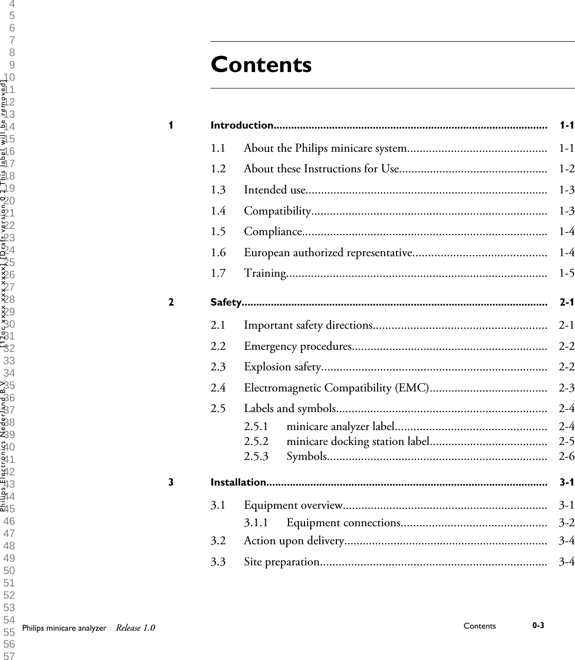  1 2 3 4 5 6 7 8 9 10 11 12 13 14 15 16 17 18 19 20 21 22 23 24 25 26 27 28 29 30 31 32 33 34 35 36 37 38 39 40 41 42 43 44 45 46 47 48 49 50 51 52 53 54 55 56 57 58 59 60 ContentsIntroduction..............................................................................................1 1-11.1 About the Philips minicare system............................................. 1-11.2 About these Instructions for Use................................................ 1-21.3 Intended use.............................................................................. 1-31.4 Compatibility............................................................................ 1-31.5 Compliance............................................................................... 1-41.6 European authorized representative........................................... 1-41.7 Training.................................................................................... 1-5Safety.........................................................................................................2 2-12.1 Important safety directions........................................................ 2-12.2 Emergency procedures............................................................... 2-22.3 Explosion safety......................................................................... 2-22.4 Electromagnetic Compatibility (EMC)...................................... 2-32.5 Labels and symbols.................................................................... 2-42.5.1 minicare analyzer label................................................. 2-42.5.2 minicare docking station label...................................... 2-52.5.3 Symbols....................................................................... 2-6Installation................................................................................................3 3-13.1 Equipment overview.................................................................. 3-13.1.1 Equipment connections............................................... 3-23.2 Action upon delivery.................................................................. 3-43.3 Site preparation......................................................................... 3-4Philips minicare analyzer Release 1.0 Contents 0-3Philips Electronics Nederland B.V. [12nc xxxx xxx xxxx] [Draft version 0.2 This label will be removed]