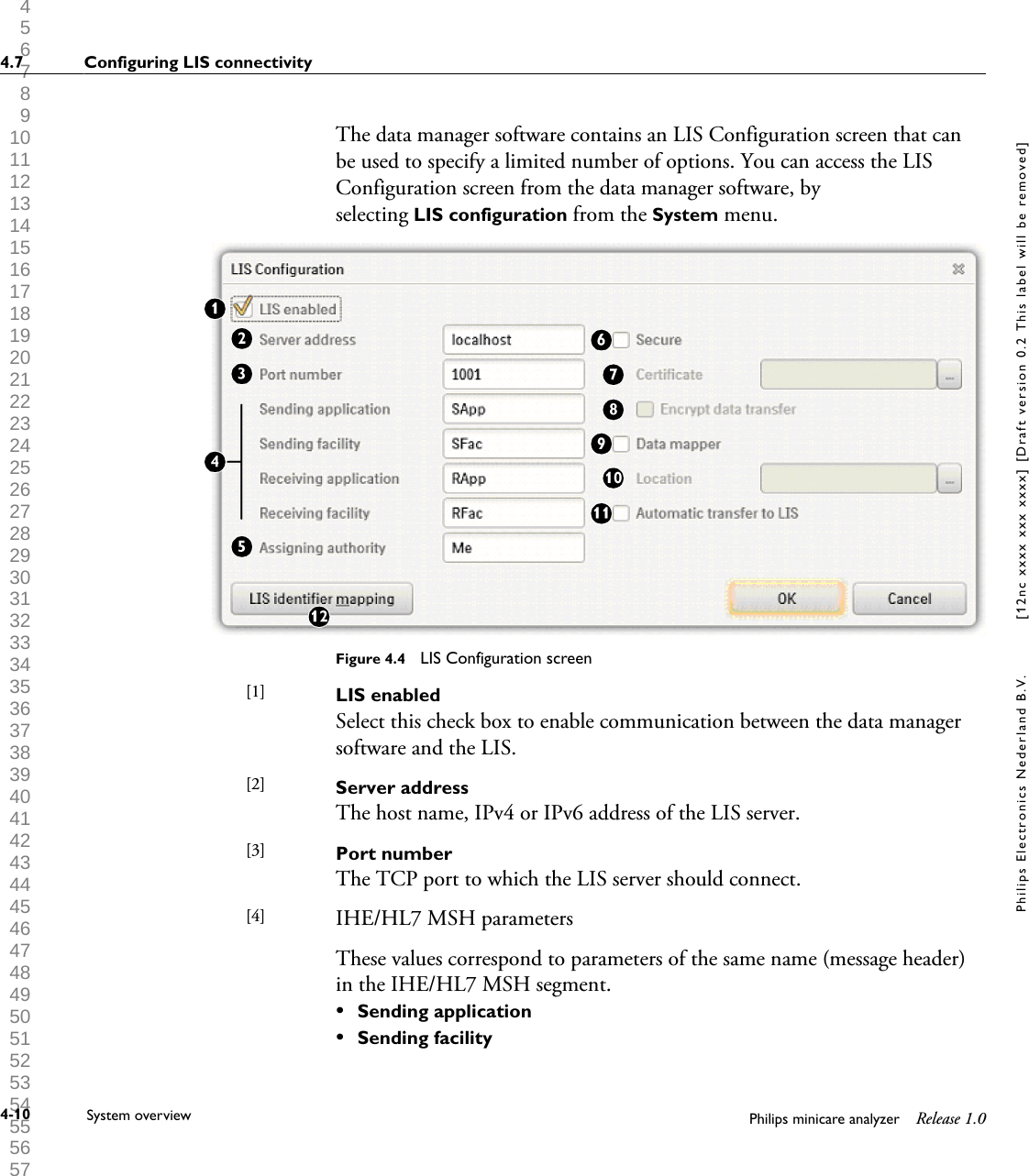  1 2 3 4 5 6 7 8 9 10 11 12 13 14 15 16 17 18 19 20 21 22 23 24 25 26 27 28 29 30 31 32 33 34 35 36 37 38 39 40 41 42 43 44 45 46 47 48 49 50 51 52 53 54 55 56 57 58 59 60 The data manager software contains an LIS Configuration screen that canbe used to specify a limited number of options. You can access the LISConfiguration screen from the data manager software, byselecting LIS configuration from the System menu.Figure 4.4  LIS Configuration screenLIS enabledSelect this check box to enable communication between the data managersoftware and the LIS.Server addressThe host name, IPv4 or IPv6 address of the LIS server.Port numberThe TCP port to which the LIS server should connect.IHE/HL7 MSH parametersThese values correspond to parameters of the same name (message header)in the IHE/HL7 MSH segment.&bull;Sending application&bull;Sending facility[1] [2] [3] [4] 4.7 Configuring LIS connectivity4-10 System overview Philips minicare analyzer Release 1.0Philips Electronics Nederland B.V. [12nc xxxx xxx xxxx] [Draft version 0.2 This label will be removed]