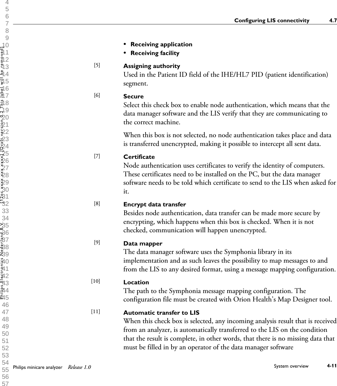  1 2 3 4 5 6 7 8 9 10 11 12 13 14 15 16 17 18 19 20 21 22 23 24 25 26 27 28 29 30 31 32 33 34 35 36 37 38 39 40 41 42 43 44 45 46 47 48 49 50 51 52 53 54 55 56 57 58 59 60 &bull;Receiving application&bull;Receiving facilityAssigning authorityUsed in the Patient ID field of the IHE/HL7 PID (patient identification)segment.SecureSelect this check box to enable node authentication, which means that thedata manager software and the LIS verify that they are communicating tothe correct machine.When this box is not selected, no node authentication takes place and datais transferred unencrypted, making it possible to intercept all sent data.CertificateNode authentication uses certificates to verify the identity of computers.These certificates need to be installed on the PC, but the data managersoftware needs to be told which certificate to send to the LIS when asked forit.Encrypt data transferBesides node authentication, data transfer can be made more secure byencrypting, which happens when this box is checked. When it is notchecked, communication will happen unencrypted.Data mapperThe data manager software uses the Symphonia library in itsimplementation and as such leaves the possibility to map messages to andfrom the LIS to any desired format, using a message mapping configuration.LocationThe path to the Symphonia message mapping configuration. Theconfiguration file must be created with Orion Health&rsquo;s Map Designer tool.Automatic transfer to LISWhen this check box is selected, any incoming analysis result that is receivedfrom an analyzer, is automatically transferred to the LIS on the conditionthat the result is complete, in other words, that there is no missing data thatmust be filled in by an operator of the data manager software[5] [6] [7] [8] [9] [10] [11] Configuring LIS connectivity 4.7Philips minicare analyzer Release 1.0 System overview 4-11Philips Electronics Nederland B.V. [12nc xxxx xxx xxxx] [Draft version 0.2 This label will be removed]