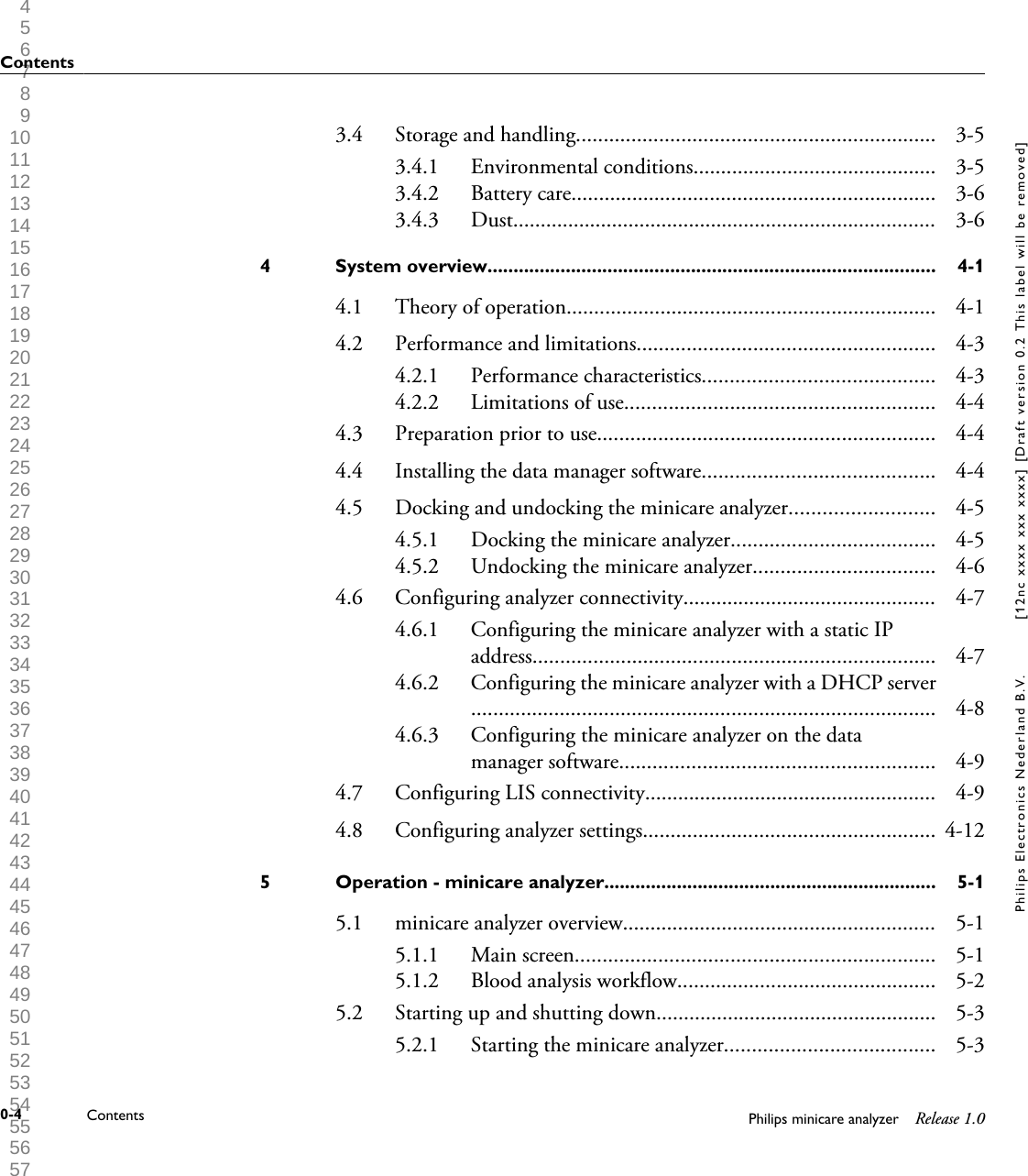  1 2 3 4 5 6 7 8 9 10 11 12 13 14 15 16 17 18 19 20 21 22 23 24 25 26 27 28 29 30 31 32 33 34 35 36 37 38 39 40 41 42 43 44 45 46 47 48 49 50 51 52 53 54 55 56 57 58 59 60 3.4 Storage and handling................................................................. 3-53.4.1 Environmental conditions............................................ 3-53.4.2 Battery care.................................................................. 3-63.4.3 Dust............................................................................. 3-6System overview......................................................................................4 4-14.1 Theory of operation................................................................... 4-14.2 Performance and limitations...................................................... 4-34.2.1 Performance characteristics.......................................... 4-34.2.2 Limitations of use........................................................ 4-44.3 Preparation prior to use............................................................. 4-44.4 Installing the data manager software.......................................... 4-44.5 Docking and undocking the minicare analyzer.......................... 4-54.5.1 Docking the minicare analyzer..................................... 4-54.5.2 Undocking the minicare analyzer................................. 4-64.6 Configuring analyzer connectivity.............................................. 4-74.6.1 Configuring the minicare analyzer with a static IPaddress......................................................................... 4-74.6.2 Configuring the minicare analyzer with a DHCP server.................................................................................... 4-84.6.3 Configuring the minicare analyzer on the datamanager software......................................................... 4-94.7 Configuring LIS connectivity..................................................... 4-94.8 Configuring analyzer settings..................................................... 4-12Operation - minicare analyzer................................................................5 5-15.1 minicare analyzer overview......................................................... 5-15.1.1 Main screen................................................................. 5-15.1.2 Blood analysis workflow............................................... 5-25.2 Starting up and shutting down................................................... 5-35.2.1 Starting the minicare analyzer...................................... 5-3Contents0-4 Contents Philips minicare analyzer Release 1.0Philips Electronics Nederland B.V. [12nc xxxx xxx xxxx] [Draft version 0.2 This label will be removed]