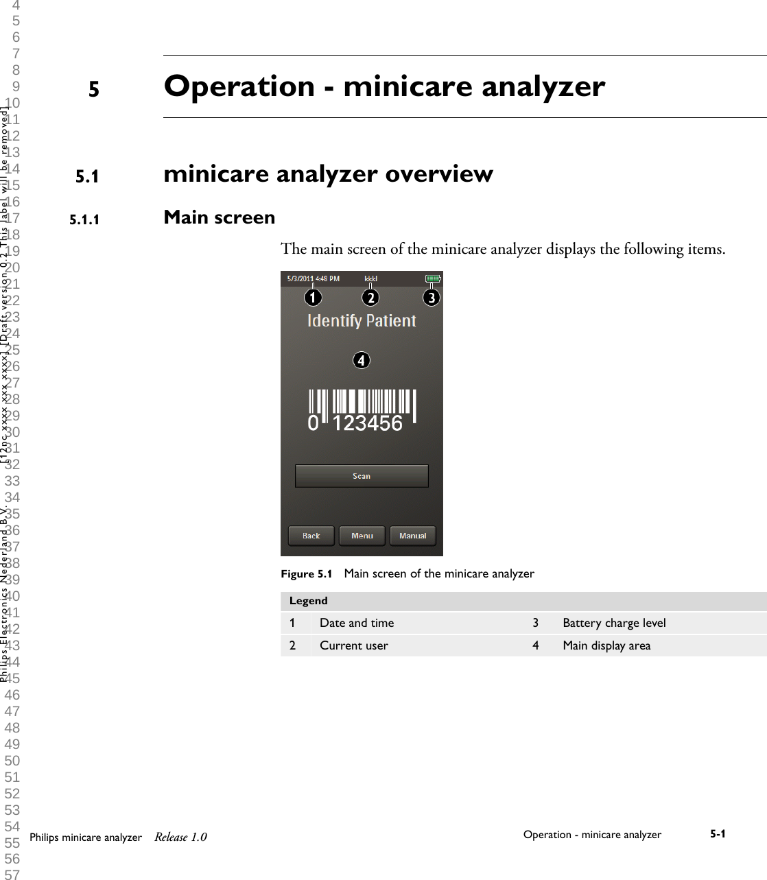  1 2 3 4 5 6 7 8 9 10 11 12 13 14 15 16 17 18 19 20 21 22 23 24 25 26 27 28 29 30 31 32 33 34 35 36 37 38 39 40 41 42 43 44 45 46 47 48 49 50 51 52 53 54 55 56 57 58 59 60 Operation - minicare analyzerminicare analyzer overviewMain screenThe main screen of the minicare analyzer displays the following items.Figure 5.1  Main screen of the minicare analyzerLegend1 Date and time 3 Battery charge level2 Current user 4 Main display area55.15.1.1Philips minicare analyzer Release 1.0 Operation - minicare analyzer 5-1Philips Electronics Nederland B.V. [12nc xxxx xxx xxxx] [Draft version 0.2 This label will be removed]