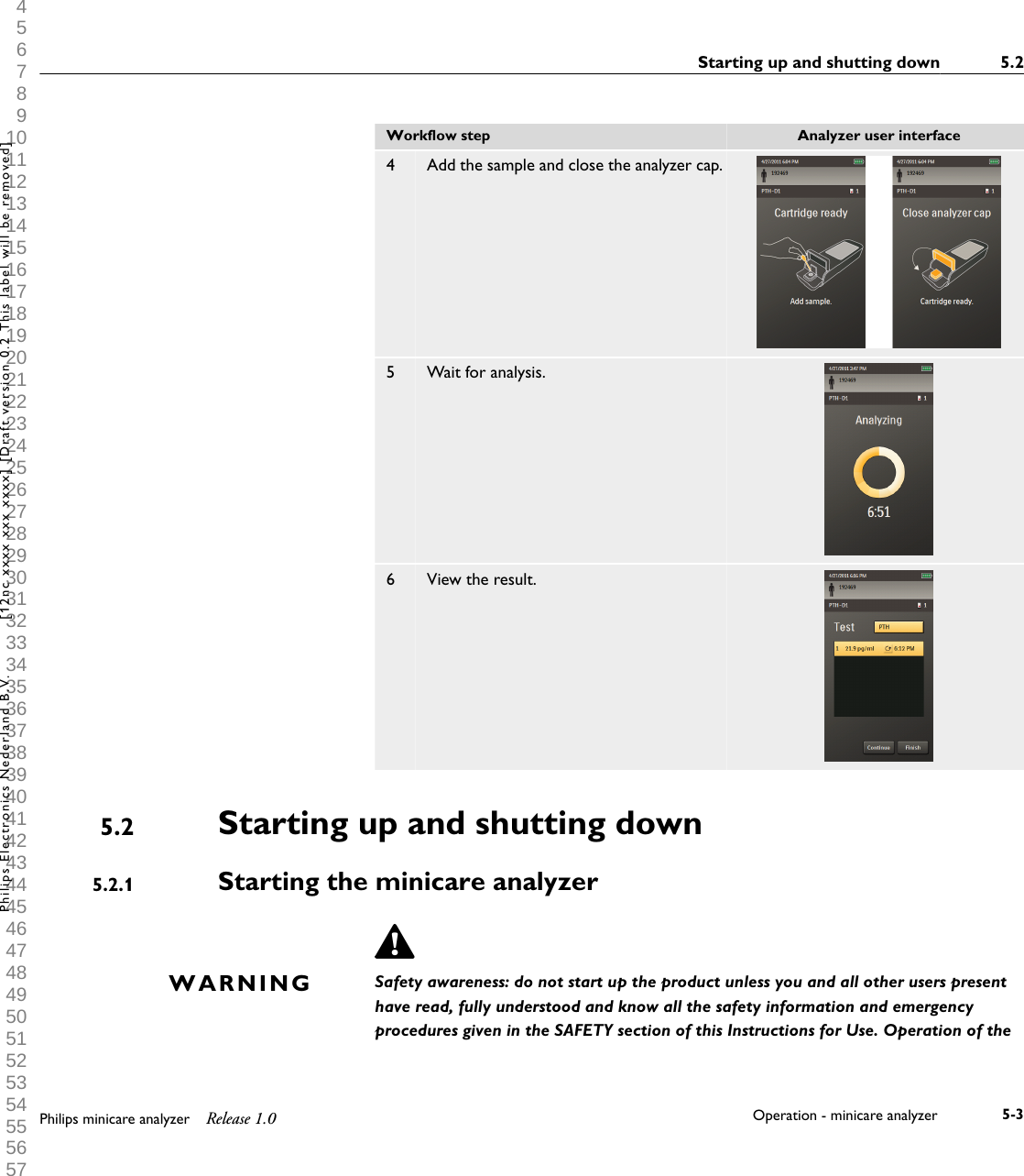  1 2 3 4 5 6 7 8 9 10 11 12 13 14 15 16 17 18 19 20 21 22 23 24 25 26 27 28 29 30 31 32 33 34 35 36 37 38 39 40 41 42 43 44 45 46 47 48 49 50 51 52 53 54 55 56 57 58 59 60 Workflow step Analyzer user interface4Add the sample and close the analyzer cap.5 Wait for analysis.6 View the result.Starting up and shutting downStarting the minicare analyzerSafety awareness: do not start up the product unless you and all other users presenthave read, fully understood and know all the safety information and emergencyprocedures given in the SAFETY section of this Instructions for Use. Operation of the5.25.2.1WARNINGStarting up and shutting down 5.2Philips minicare analyzer Release 1.0 Operation - minicare analyzer 5-3Philips Electronics Nederland B.V. [12nc xxxx xxx xxxx] [Draft version 0.2 This label will be removed]